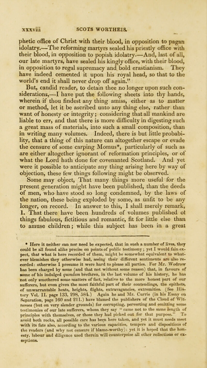 phetic office of Christ with their blood, in opposition to pagan idolatry.—The reforming martyrs sealed his priestly office with their blood, in opposition to popish idolatry.—And, last of all, our late martyrs, have sealed his kingly office, with their blood, in opposition to regal supremacy and bold erastianism. They have indeed cemented it upon his royal head, so that to the world’s end it shall never drop off again.” But, candid reader, to detain thee no longer upon such con- siderations,—I have put the following sheets into thy hands, wherein if thou findest any thing amiss, either as to matter or method, let it be ascribed unto any thing else, rather than want of honesty or integrity; considering that all mankind are liable to err, and that there is more difficulty in digesting such a great mass of materials, into such a small composition, than in writing many volumes. Indeed, there is but little probabi- lity, that a thing of this nature can altogether escape or evade the censure of some carping Momus*, particularly of such as are either altogether ignorant of reformation principles, or of* what the Lord hath done for covenanted Scotland. And yet were it possible to anticipate any thing arising here by way of objection, these few things following might be observed. Some may object, That many things more useful for the present generation might have been published, than the deeds of men, who have stood so long condemned, by the laws of the nation, these being exploded by some, as unfit to be any longer, on record. In answer to this, I shall merely remark, 1. That there have been hundreds of volumes published ol things fabulous, fictitious and romantic, fit for little else than to amuse children; while this subject has been in a great • Here it neither can nor need be expected, that in such a number of lives, they could be all found alike precise on points of public testimony; yet I would fain ex- pect, that what is here recorded of them, might be somewhat equivalent to what- ever blemishes they otherwise had, seeing their different sentiments are also re- corded: otherwise I presume it were hard to please all parties. For Mr. Wodrow has been charged by some (and that not without some reason) that, in favours of some of his indulged quondam brethren, in the last volume of his history, he has not only smothered some matters of fact, relative to the more honest part of our sufferers, but even given the most faithful part of their contendings, the epithets, of unwarrantable heats, heights, flights, extravagancies, extremities. (See His- tory Vol. II. page 133, 298, 584.) Again he and Mr. Currie (in his Essay ou Separation, page 160 and 211.) have blamed the publishers of the Cloud of Wit- nesses (but on very slender grounds) for corrupting, perverting and omitting some testimonies of our late sufferers, whom they say “ came not to the same length of principles with themselves, or those they had picked out for that purpose. I o avoid both rocks, all possible care has been here taken, and yet it must needs meet with its fate also, according to the various capacities, tempers and dispositions of the readers (and why not censure if blame-worthy): yet it is hoped that the hon- esty, labour and diligence used therein will countei’poise all other reflections or ex-