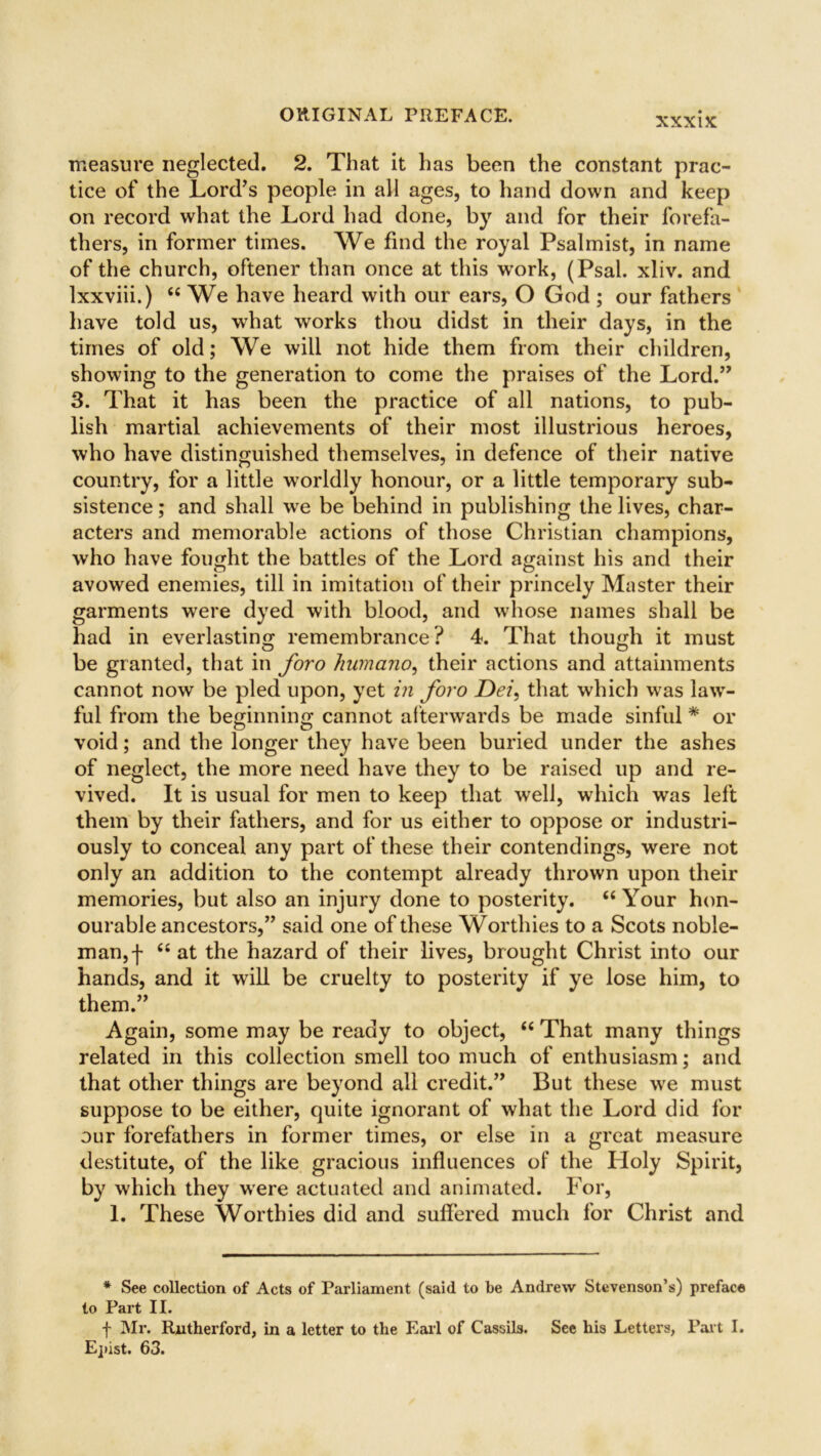 XXXIX measure neglected. 2. That it has been the constant prac- tice of the Lord's people in all ages, to hand down and keep on record what the Lord had done, by and for their forefa- thers, in former times. We find the royal Psalmist, in name of the church, oftener than once at this work, (Psal. xliv. and lxxviii.) (< We have heard with our ears, O God ; our fathers have told us, what works thou didst in their days, in the times of old; We will not hide them from their children, showing to the generation to come the praises of the Lord.” 3. That it has been the practice of all nations, to pub- lish martial achievements of their most illustrious heroes, who have distinguished themselves, in defence of their native country, for a little worldly honour, or a little temporary sub- sistence ; and shall we be behind in publishing the lives, char- acters and memorable actions of those Christian champions, who have fought the battles of the Lord against his and their avowed enemies, till in imitation of their princely Master their garments were dyed with blood, and whose names shall be had in everlasting remembrance? 4. That though it must be granted, that in foro humano, their actions and attainments cannot now be pled upon, yet in foro Dei, that which was law- ful from the beginning cannot afterwards be made sinful * or void; and the longer they have been buried under the ashes of neglect, the more need have they to be raised up and re- vived. It is usual for men to keep that well, which was left them by their fathers, and for us either to oppose or industri- ously to conceal any part of these their contendings, were not only an addition to the contempt already thrown upon their memories, but also an injury done to posterity. “ Your hon- ourable ancestors,” said one of these Worthies to a Scots noble- man,f “ at the hazard of their lives, brought Christ into our hands, and it will be cruelty to posterity if ye lose him, to them.” Again, some may be ready to object, “ That many things related in this collection smell too much of enthusiasm; and that other things are beyond all credit.” But these we must suppose to be either, quite ignorant of what the Lord did for our forefathers in former times, or else in a great measure destitute, of the like gracious influences of the Holy Spirit, by which they were actuated and animated. For, 1. These Worthies did and suffered much for Christ and * See collection of Acts of Parliament (said to be Andrew Stevenson’s) preface to Part II. f Mr. Rutherford, in a letter to the Earl of Cassils. See his Letters, Part I. Epist. 63.