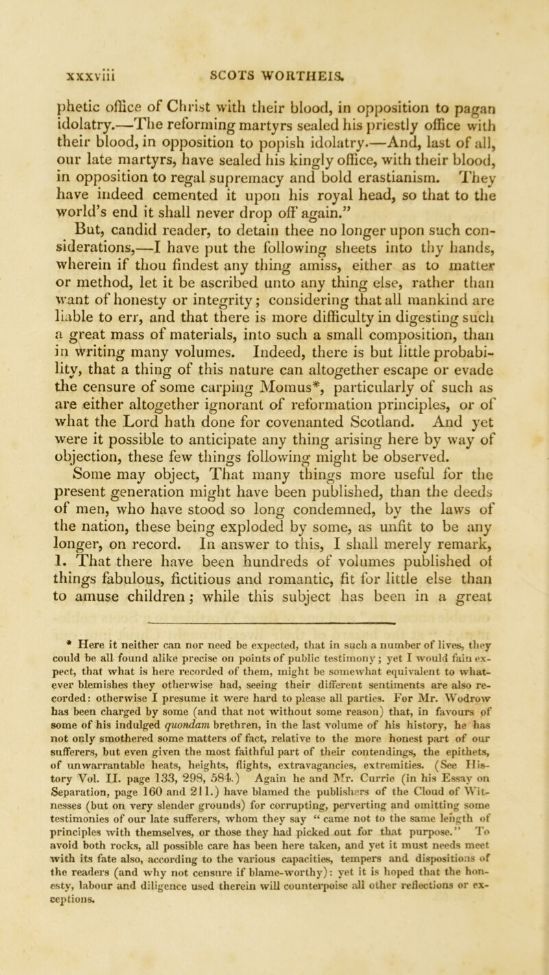 phetic office of Christ with their blood, in opposition to pagan idolatry.—The reforming martyrs sealed his priestly office with their blood, in opposition to popish idolatry.—And, last of all, our late martyrs, have sealed his kingly office, with their blood, in opposition to regal supremacy and bold erastianism. They have indeed cemented it upon his royal head, so that to the world’s end it shall never drop off again.” But, candid reader, to detain thee no longer upon such con- siderations,—I have put the following sheets into thy hands, wherein if thou findest any thing amiss, either as to matter or method, let it be ascribed unto any thing else, rather than want of honesty or integrity; considering that all mankind are liable to err, and that there is more difficulty in digesting such a great mass of materials, into such a small composition, than in writing many volumes. Indeed, there is but little probabi- lity, that a thing of this nature can altogether escape or evade the censure of some carping Momus*, particularly of such as are either altogether ignorant of reformation principles, or of what the Lord hath done for covenanted Scotland. And yet were it possible to anticipate any thing arising here by way of objection, these few things following might be observed. Some may object, That many things more useful for the present generation might have been published, than the deeds of men, who have stood so long condemned, by the laws of the nation, these being exploded by some, as unfit to be any longer, on record. In answer to this, I shall merely remark, 1. That there have been hundreds of volumes published ot things fabulous, fictitious and romantic, fit for little else than to amuse children; while this subject has been in a great * Here it neither can nor need be expected, that in such a number of lives, they could be all found alike precise on points of public testimony; yet I would fain ex- pect, that what is here recorded of them, might be somewhat equivalent to what- ever blemishes they otherwise had, seeing their different sentiments are also re- corded: otherwise I presume it were hard to please all parties. For Mr. Wodrow has been charged by some (and that not without some reason) that, in favours of some of his indulged quondam brethren, in the last volume of his history, he has not only smothered some matters of fact, relative to the more honest part of our sufferers, but even given the most faithful part of their contendings, the epithets, of unwarrantable heats, heights, flights, extravagancies, extremities. (See His- tory Vol. II. page 133, 298, 584.) Again he and Mr. Currie (in his Essay on Separation, page 160 and 211.) have blamed the publishers of the Cloud of Wit- nesses (but on very slender grounds) for corrupting, perverting and omitting some testimonies of our late sufferers, whom they say “ came not to the same length of principles with themselves, or those they had picked out for that purpose.” To avoid both rocks, all possible care has been here taken, and yet it must needs meet with its fate also, according to the various capacities, tempers and dispositions of the readers (and why not censure if blame-worthy): yet it is hoped that the hon- esty, labour and diligence used therein will counterpoise till other reflections or ex-