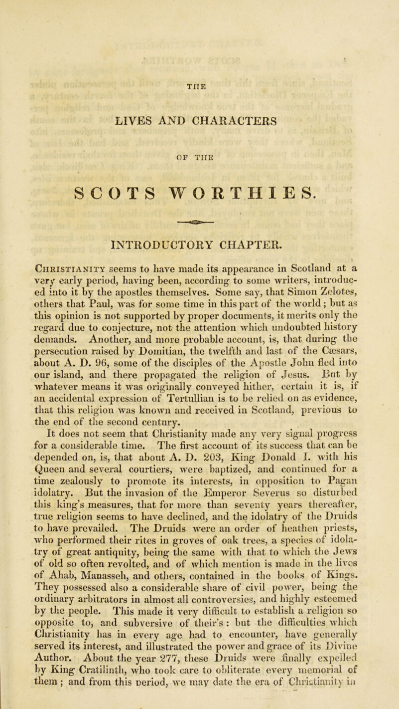 THE LIVES AND CHARACTERS OF THE SCOTS WORTHIES. INTRODUCTORY CHAPTER. I ' > Christianity seems to have made its appearance in Scotland at a very early period, having’ been, according* to some writers, introduc- ed into it by the apostles themselves. Some say, that Simon Zelotes, others that Paul, was for some time in this part of the world; but as this opinion is not supported by proper documents, it merits only the regard due to conjecture, not the attention which undoubted history demands. Another, and more probable account, is, that during the persecution raised by Domitian, the twelfth and last of the Caesars, about A. D. 96, some of the disciples of the Apostle John fled into our island, and there propagated the religion of Jesus. Bnt by whatever means it was originally conveyed hither, certain it is, if an accidental expression of Tertullian is to he relied on as evidence, that this religion was known and received in Scotland, previous to the end of the second century. It does not seem that Christianity made any very signal progress for a considerable time. The first account of its success that can be depended on, is, that about A. D. 203, King Donald I. with his Queen and several courtiers, were baptized, and continued for a time zealously to promote its interests, in opposition to Pagan idolatry. Rut the invasion of the Emperor Severus so disturbed this king's measures, that for more than seventy years thereafter, true religion seems to have declined, and the idolatry of the Druids to have prevailed. The Druids were an order of heathen priests, who performed their rites in groves of oak trees, a species of idola- try of great antiquity, being the same with that to which the Jews of old so often revolted, and of which mention is made in the lives of Ahab, Manasseh, and others, contained in the books of Kings. They possessed also a considerable share of civil power, being the ordinary arbitrators in almost all controversies, and highly esteemed by the people. This made it very difficult to establish a religion so opposite to, and subversive of their’s : but the difficulties which Christianity has in every age had to encounter, have generally served its interest, and illustrated the power and grace of its Divine Author. About the year 277, these Druids were finally expelled by King Cratilinth, who took care to obliterate every memorial of them ; and from this period, we may date the era of Christianity in