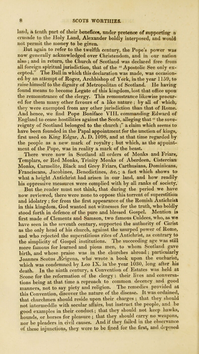 land, a tenth part of their benefices, under pretence of supporting* a crusade to the Holy Land, Alexander boldly interposed, and would not permit the money to be given. But again to refer to the twelfth century, the Pope’s power was now generally acknowledged over Christendom, and in our nation also ; and in return, the Church of Scotland was declared free from all foreign spiritual jurisdiction, that of the “ Apostolic See only ex- cepted.” The Bull in which this declaration was made, was occasion- ed by an attempt of Roger, Archbishop of York, in the year 1159, to raise himself to the dignity of Metropolitan of Scotland. He having found means to become Legate of this kingdom, lost that office upon the remonstrance of the clergy. This remonstrance likewise procur- ed for them many other favours of a like nature ; by all of which, they were exempted from any other jurisdiction than that of Rome. And hence, we find Pope Boniface VIII. commanding Edward of England to cease hostilities against the Scots, alleging that “ the sove- reignty of Scotland belonged to the church a claim which seems to have been founded in the Papal appointment for the unction of kings, first used on King Edgar, A. D. 1098, and at that time regarded by the people as a new mark of royalty; but which, as the appoint- ment of the Pope, was in reality a mark of the beast. There were now in Scotland all orders of Monks and Friars, Templars, or Red Monks, Trinity Monks of Aberdeen, Cistercian Monks, Carmelite, Black and Grey Friars, Carthusians, Dominicans, Franciscans, Jacobines, Benedictines, &c.; a fact ■which show’s to what a height Antichrist had arisen in our land, and how readily his oppressive measures were complied wdth by all ranks of society. But the reader must not think, that during the period we have now reviewed, there were none to oppose this torrent of superstition and idolatry ; for from the first appearance of the Romish Antichrist in this kingdom, God wanted not witnesses for the truth, who boldly stood forth in defence of the pure and blessed Gospel. Mention is first made of Clements and Samson, two famous Culdees, who, as wre have seen in the seventh century, supported the authority of Christ as the only head of his church, against the usurped power of Rome, and who rejected the superstitious rites of Antichrist, as contrary to the simplicity of Gospel institutions. The succeeding age was still more famous for learned and pious men, to whom Scotland gave birth, and whose praise was in the churches abroad; particularly Joannes Scotus iErigena, who' wrote a book upon the eucharist, which was condemned by Leo IX. in'the year 1030, long after his death. In the ninth century, a Convention of Estates w as held at Scone for the reformation of the clergy : their lives and conversa- tions being at that time a reproach to common decency and good manners, not to say piety and religion. The remedies provided at this Convention, discover the nature of the disease. It w as ordained, that churchmen should reside upon their charges ; that they should not intermeddle with secular affairs, but instruct the people, and be good examples in their conduct; that they should not keep haw ks, hounds, or horses for pleasure ; that they should carry no weapons, nor be pleaders in civil causes. And if they failed in the observance of these injunctions, they wrcre to be fined lor the first, and deposed