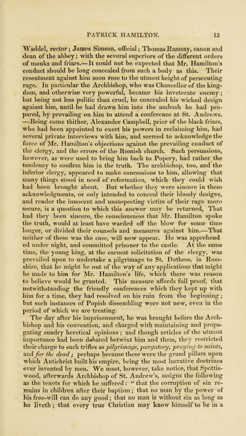 Waddel, rector; James Simson, official; Thomas Ramsay, canon and dean of the abbey; with the several superiors of the different orders of monks and friars.—It could not be expected that Mr. Hamilton’s conduct should be long concealed from such a body as this. Their resentment against him soon rose to the utmost height of persecuting rage. In particular the Archbishop, who was Chancellor of the king- dom, and otherwise very powerful, became his inveterate enemy; but being not less politic than cruel, he concealed his wicked design against him, until he had drawn him into the ambush he had pre- pared, by prevailing on him to attend a conference at St. Andrews. —Being come thither, Alexander Campbell, prior of the black friars, who had been appointed to exert his powers in reclaiming him, had several private interviews with him, and seemed to acknowledge the force of Mr. Hamilton’s objections against the prevailing conduct of the clergy, and the errors of the Romish church. Such persuasions, however, as were used to bring him back to Popery, had rather the tendency to confirm him in the truth. Tbe archbishop, too, and the inferior clergy, appeared to make concessions to him, allowing that many things stood in need of reformation, which they could wish had been brought about. But whether they were sincere in these acknowledgments, or only intended to conceal their bloody designs, and render the innocent and unsuspecting victim of their rage more secure, is a question to which this answer may be returned, That had they been sincere, the consciousness that Mr. Hamilton spoke the truth, would at least have warded off the blow for some time longer, or divided their counsels and measures against him.—That neither of these was the case, will now appear. He was apprehend ed under night, and committed prisoner to the castle. At the same time, the young king, at the earnest solicitation of the clergy, was prevailed upon to undertake a pilgrimage to St. Dothess, in Ross- shire, that he might be out of the way of any applications that might be made to him for Mr. Hamilton’s life, which there was reason to believe would be granted. This measure affords full proof, that notwithstanding the friendly conferences which they kept up with him for a time, they had resolved on his ruin from the beginning; but such instances of Popish dissembling were not new, even in the period of which we are treating. The day after his imprisonment, he was brought before the Arch- bishop and his convention, and charged with maintaining and propa- gating sundry heretical opinions ; and though articles of the utmost importance had been debated betwixt him and them, they restricted their charge to such trifles as pilgrimage, purgatory, praying to saints, and for the dead ; perhaps because these were the grand pillars upon which Antichrist built his empire, being the most lucrative doctrines ever invented by men. We must, however, take notice, that Spottis- wood, afterwards Archbishop of St. Andrew’s, assigns the following as the tenets for which he suffered: “ that the corruption of sin re- mains in children after their baptism; that no man by the power of his free-will can do any good; that no man is without sin as long as he livetli; that every true Christian may know himself to be in a