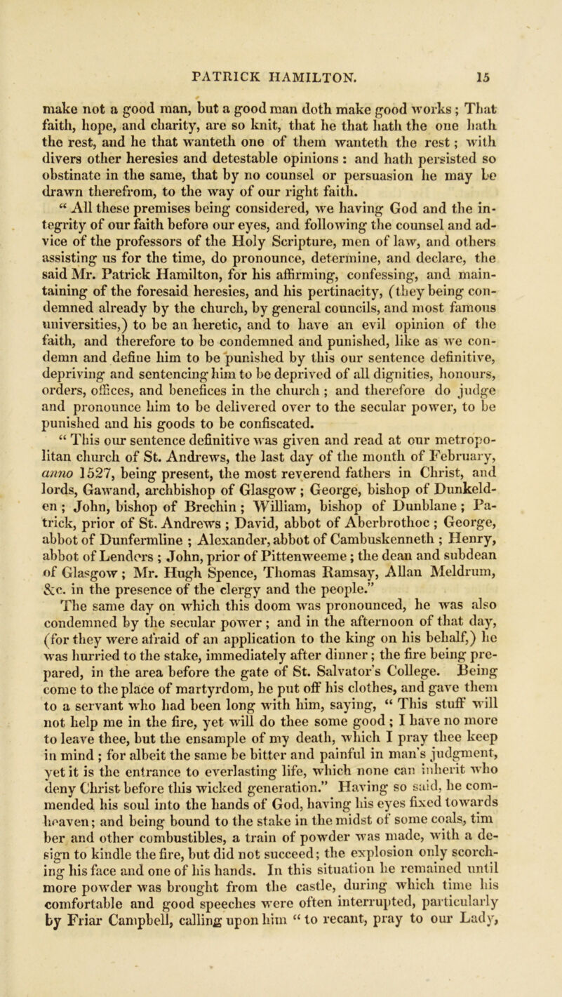make not a good man, but a good man doth make good works ; That faith, hope, and charity, are so knit, that he that hath the one hath the rest, and he that wanteth ono of them wanteth the rest; with divers other heresies and detestable opinions : and hath persisted so obstinate in the same, that by no counsel or persuasion he may be drawn therefrom, to the way of our right faith. “ All these premises being considered, we having God and the in- tegrity of our faith before our eyes, and following the counsel and ad- vice of the professors of the Holy Scripture, men of law, and others assisting us for the time, do pronounce, determine, and declare, the said Mr. Patrick Hamilton, for his affirming, confessing, and main- taining of the foresaid heresies, and his pertinacity, (they being con- demned already by the church, by general councils, and most famous universities,) to be an heretic, and to have an evil opinion of the faith, and therefore to be condemned and punished, like as we con- demn and define him to be punished by this our sentence definitive, depriving and sentencing him to be deprived of all dignities, honours, orders, offices, and benefices in the church ; and therefore do judge and pronounce him to be delivered over to the secular power, to be punished and his goods to be confiscated. “ This our sentence definitive was given and read at our metropo- litan church of St. Andrews, the last day of the month of February, anno 1527, being present, the most reverend fathers in Christ, and lords, Gawand, archbishop of Glasgow ; George, bishop of Dunkeld- en ; John, bishop of Brechin; William, bishop of Dunblane ; Pa- trick, prior of St. Andrews ; David, abbot of Abcrbrothoc ; George, abbot of Dunfermline ; Alexander, abbot of Cambuskenneth ; Henry, abbot of Lenders ; John, prior of Pittenweeme; the dean and subdean of Glasgow; Mr. Hugh Spence, Thomas Ramsay, Allan Meldrum, &c. in the presence of the clergy and the people.” The same day on which this doom was pronounced, he was also condemned by the secular power; and in the afternoon of that day, (for they were afraid of an application to the king on his behalf,) he was hurried to the stake, immediately after dinner; the fire being pre- pared, in the area before the gate of St. Salvator s College. Being come to the place of martyrdom, he put off his clothes, and gave them to a servant who had been long with him, saying, “ This stuff will not help me in the fire, yet will do thee some good; I have no more to leave thee, but the ensample of my death, which I pray thee keep in mind ; for albeit the same be bitter and painful in mans judgment, yet it is the entrance to everlasting life, which none can inherit who deny Christ before this wicked generation.” Having so said, he com- mended his soul into the hands of God, having his eyes fixed towards heaven; and being bound to the stake in the midst ot some coals, tim ber and other combustibles, a train of powder was made, with a de- sign to kindle the fire, but did not succeed; the explosion only scorch- ing his face and one of his hands. In this situation he remained until more powder was brought from the castle, during which time his comfortable and good speeches were often interrupted, particularly by Friar Campbell, calling upon him “ to recant, pray to our Lady,