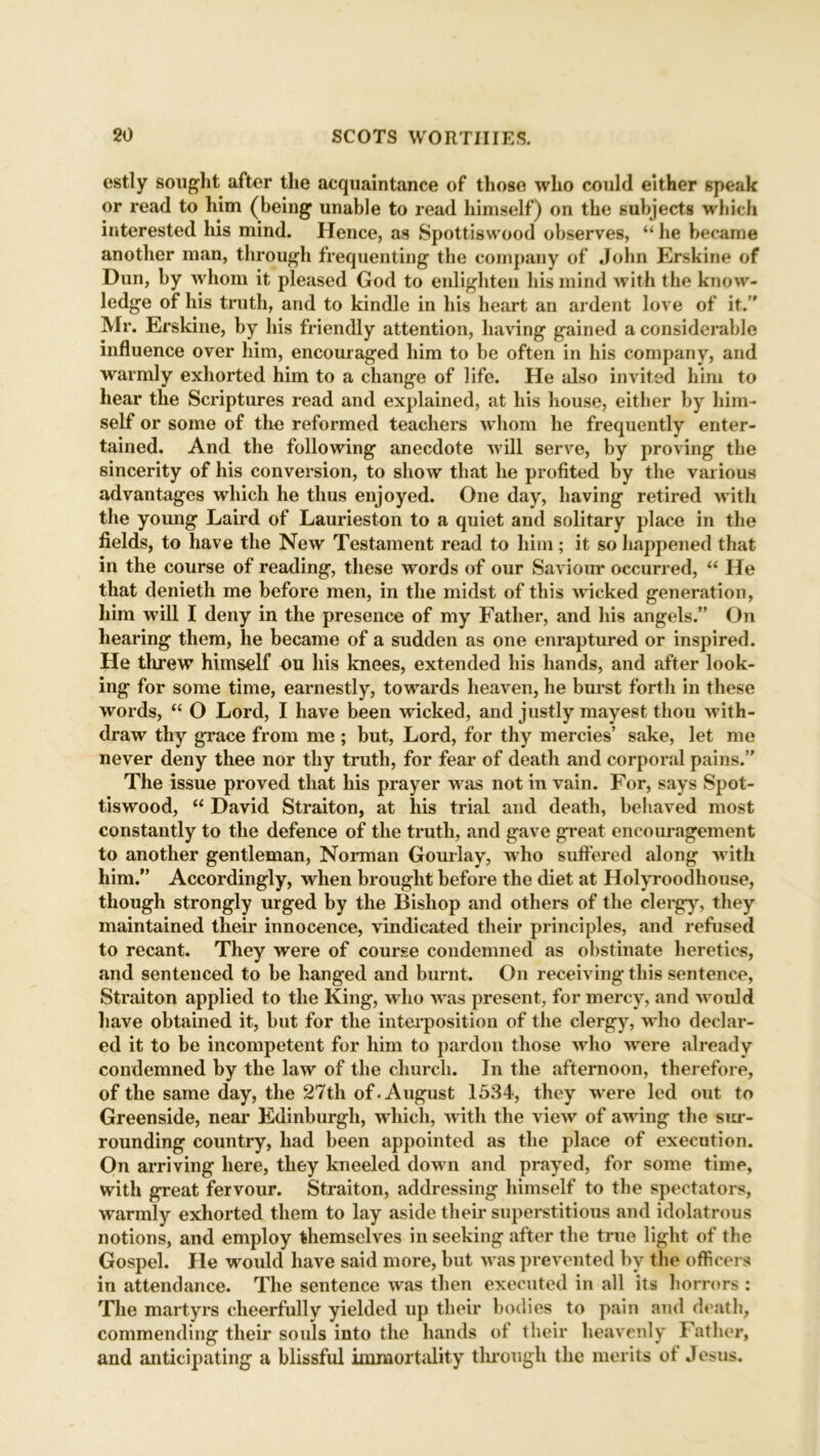 estly sought after the acquaintance of those who could either speak or read to him (being unable to read himself) on the subjects which interested his mind. Hence, as Spottiswood observes, “ he became another man, through frequenting the company of John Erskine of Dun, by whom it pleased God to enlighten his mind with the know- ledge of his truth, and to kindle in his heart an ardent love of it.” Mr. Erskine, by his friendly attention, having gained a considerable influence over him, encouraged him to be often in his company, and warmly exhorted him to a change of life. He also invited him to hear the Scriptures read and explained, at his house, either by him- self or some of the reformed teachers whom he frequently enter- tained. And the following anecdote will serve, by proving the sincerity of his conversion, to show that he profited by the various advantages which he thus enjoyed. One day, having retired with the young Laird of Laurieston to a quiet and solitary place in the fields, to have the New Testament read to him; it so happened that in the course of reading, these words of our Saviour occurred, “ He that denieth me before men, in the midst of this wicked generation, him will I deny in the presence of my Father, and his angels.” On hearing them, he became of a sudden as one enraptured or inspired. He threw himself on his knees, extended his hands, and after look- ing for some time, earnestly, towards heaven, he burst forth in these words, “ O Lord, I have been wicked, and justly mayest thou with- draw tliy grace from me ; but, Lord, for thy mercies’ sake, let me never deny thee nor thy truth, for fear of death and corporal pains.” The issue proved that his prayer was not in vain. For, says Spot- tiswood, “ David Straiton, at his trial and death, behaved most constantly to the defence of the truth, and gave great encouragement to another gentleman, Norman Gourlay, who suffered along with him.” Accordingly, when brought before the diet at Holyroodhouse, though strongly urged by the Bishop and others of the clergy, they maintained their innocence, vindicated their principles, and refused to recant. They were of course condemned as obstinate heretics, and sentenced to be hanged and burnt. On receiving this sentence, Straiton applied to the King, who was present, for mercy, and would have obtained it, but for the interposition of the clergy, who declar- ed it to be incompetent for him to pardon those who were already condemned by the law of the church. In the afternoon, therefore, of the same day, the 27th of. August 1534, they were led out to Greenside, near Edinburgh, which, with the view of awing the sur- rounding country, had been appointed as the place of execution. On arriving here, they kneeled down and prayed, for some time, with great fervour. Straiton, addressing himself to the spectators, warmly exhorted them to lay aside their superstitious and idolatrous notions, and employ themselves in seeking after the true light of the Gospel. He would have said more, but was prevented by the officers in attendance. The sentence was then executed in all its horrors : The martyrs cheerfully yielded up their bodies to pain and death, commending their souls into the hands of their heavenly Father, and anticipating a blissful immortality through the merits ot Jesus.