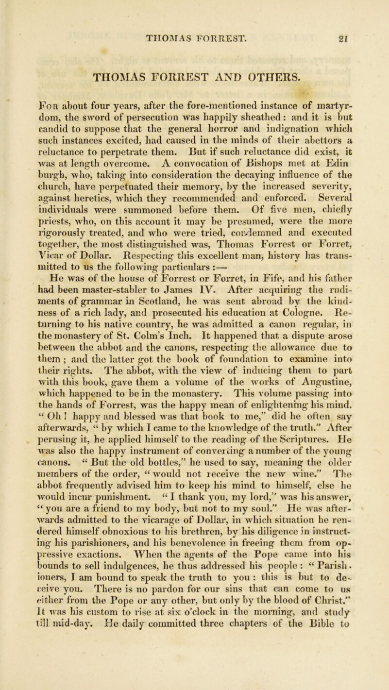 THOMAS FORREST AND OTHERS. For about four years, after the fore-mentioned instance of martyr- dom, the sword of persecution was happily sheathed : and it is but candid to suppose that the general horror and indignation which such instances excited, had caused in the minds of their abettors a reluctance to perpetrate them. But if such reluctance did exist, it was at length overcome. A convocation of Bishops met at Edin burgh, who, taking into consideration the decaying influence of the church, have perpetuated their memory, by the increased severity, against heretics, which they recommended and enforced. Several individuals were summoned before them. Of five men, chiefly priests, 'who, on this account it may be presumed, were the more rigorously treated, and who wrere tried, coivlemned and executed together, the most distinguished wras, Thomas Forrest or Forret, Vicar of Dollar. Respecting this excellent man, history has trans- mitted to us the follow ing particulars :— He was of the house of Forrest or Forret, in Fife, and his father had been master-stabler to James IV. After acquiring the rudi- ments of grammar in Scotland, he was sent abroad by the kind- ness of a rich lady, and prosecuted his education at Cologne. Re- turning to his native country, he was admitted a canon regular, in the monastery of St. Colin’s Inch. It happened that a dispute arose between the abbot and the canons, respecting the allowance due to them ; and the latter got the book of foundation to examine into their rights. The abbot, with the view of inducing them to part w ith this book, gave them a volume of the works of Augustine, which happened to be in the monastery. This volume passing into the hands of Forrest, was the happy mean of enlightening his mind. “ Oh ! happy and blessed w as that book to me,” did he often say afterwards, “ by which I came to the know ledge of the truth.” After perusing it, he applied himself to the reading of the Scriptures. He w as also the happy instrument of converting a number of the young canons. “ But the old bottles,” he used to say, meaning the older members of the order, “ w’ould not receive the new wine.” The abbot frequently advised him to keep his mind to himself, else he would incur punishment. “ I thank you, my lord,” was his answer, “ you are a friend to my body, but not to my soul.” He was after- wards admitted to the vicarage of Dollar, in which situation he ren- dered himself obnoxious to his brethren, by his diligence in instruct- ing his parishioners, and his benevolence in freeing them from op- pressive exactions. When the agents of the Pope came into his bounds to sell indulgences, he thus addressed his people : “ Parish. ioners, I am bound to speak the truth to you : this is but to de- ceive you. There is no pardon for our sius that can come to us either from the Pope or any other, but only by the blood of Christ.” It was his custom to rise at six o’clock in the morning, and study till mid-day. He daily committed three chapters of the Bible to