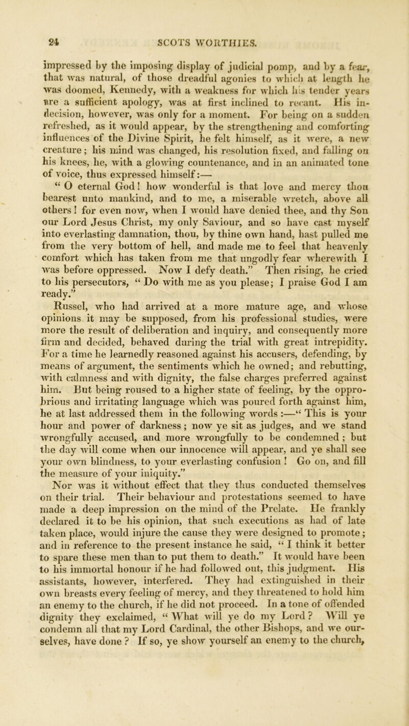 impressed by the imposing display of judicial pomp, and by a fear, that was natural, of those dreadful agonies to which at length lie was doomed, Kennedy, with a weakness for which Ills tender years are a sufficient apology, was at first inclined to rerant. His in- decision, however, was only for a moment. For being on a sudden refreshed, as it would appear, by the strengthening and comforting infl uences of the Divine Spirit, he felt himself, as it were, a new creature; his mind was changed, his resolution fixed, and falling on his knees, he, with a glowing countenance, and in an animated tone of voice, thus expressed himself:— “ O eternal God! how wonderful is that love and mercy thou bearest unto mankind, and to me, a miserable wretch, above all others ! for even now, when I would have denied thee, and thy Son our Lord Jesus Christ, my only Saviour, and so have cast myself into everlasting damnation, thou, by thine own hand, hast pulled me from the very bottom of hell, and made me to feel that heavenly comfort which has taken from me that ungodly fear wherewith I was before oppressed. Now I defy death.” Then rising, he cried to his persecutors, “ Do with me as you please; I praise God I am ready.” Russel, who had arrived at a more mature age, and whose opinions it may be supposed, from his professional studies, were more the result of deliberation and inquiry, and consequently more firm and decided, behaved during the trial with great intrepidity. For a time he learnedly reasoned against his accusers, defending, by means of argument, the sentiments which he owned; and rebutting, with calmness and with dignity, the false charges preferred against him. Rut being roused to a higher state of feeling, by the oppro- brious and irritating language which was poured forth against him, he at last addressed them in the following wrords :—“ This is your hour and power of darkness; now ye sit as judges, and wre stand wrongfully accused, and more wrongfully to be condemned ; but the day will come when our innocence will appear, and ye shall see your own blindness, to your everlasting confusion ! Go on, and fill the measure of your iniquity.” Nor was it without effect that they thus conducted themselves on their trial. Their behaviour and protestations seemed to have made a deep impression on the mind of the Prelate. He frankly declared it to be his opinion, that such executions as had of late taken place, would injure the cause they were designed to promote; and in reference to the present instance he said, “ I think it better to spare these men than to put them to death.” It w ould have been to his immortal honour if he had followed out, this judgment. His assistants, however, interfered. They had extinguished in their own breasts every feeling of mercy, and they threatened to hold him an enemy to the church, if he did not proceed. In a tone of ofiended dignity they exclaimed, “ What w ill ye do my Lord ? A\ ill ye condemn all that my Lord Cardinal, the other Bishops, and wre our- selves, have done ? If so, ye showr yourself an enemy to the church,