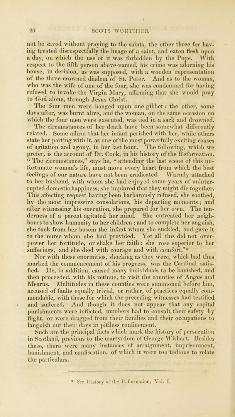 not be saved without praying to the saints, the other three for hav- ing treated disrespectf ully the image of a saint, and eaten flesh upon a day, on which the use of it was forbidden by the Pope. W ith respect to the fifth person above-named, his crime was adorning bis house, in derision, as was supposed, with a wooden representation of the three-crowned diadem of St. Peter. And as to the woman, who was the wife of one of the four, she was condemned for having refused to invoke the Virgin Mary, affirming that she would pray to God alone, through Jesus Christ. The four men were hanged upon one gibbet: the other, some days after, was burnt alive, and the woman, on the same occasion on which the four men were executed, was tied in a sack and drowned. The circumstances of her death have been somewhat differently related. Some affirm that her infant perished with her, while others state her parting with it, as one of the most powerfully exciting causes of agitation and agony, in her last hour. The following, which we prefer, is the account of Dr. Cook, in his history of the Reformation. 44 The circumstances,” says he, 44 attending the last scene of this un- fortunate woman’s life, must move every heart from which the best feelings of our nature have not been eradicated. Warmly attached to her husband, with whom she had enjoyed some years of uninter- rupted domestic happiness, she implored that they might die together. This affecting request having been barbarously refused, she soothed, by the most impressive consolations, his departing moments ; and after witnessing his execution, she prepared for her own. The ten- derness of a parent agitated her mind. She entreated her neigh- bours to show humanity to her children ; and to complete her anguish, she took from her bosom the infant whom she suckled, and gave it to the nurse whom she had provided. Yet all this did not over- power her fortitude, or shake her faith: she rose superior to her sufferings, and she died with courage and with comfort.”* Nor with these enormities, shocking as they were, which had thus marked the commencement of his progress, was the Cardinal satis- fied. He, in addition, caused many individuals to be banished, and then proceeded, with his retinue, to visit the counties of Angus and Mearns. Multitudes in these counties were summoned before him, accused of faults equally trivial, or rather, of practices equally com- mendable, with those for which the pi eceding witnesses had testified * and suffered. And though it does not appear that any capital punishments were inflicted, numbers had to consult their safety by flight, or were dragged from their families and their occupations to languish out their days in pitiless confinement. Such are the principal facts which mark the history of persecution in Scotland, previous to the martyrdom of George Wishart. Besides these, there were many instances of arraignment, imprisonment, banishment, and confiscation, of which it were too tedious to relate the particulars. * See History of the Reformation, Vol. I. * y