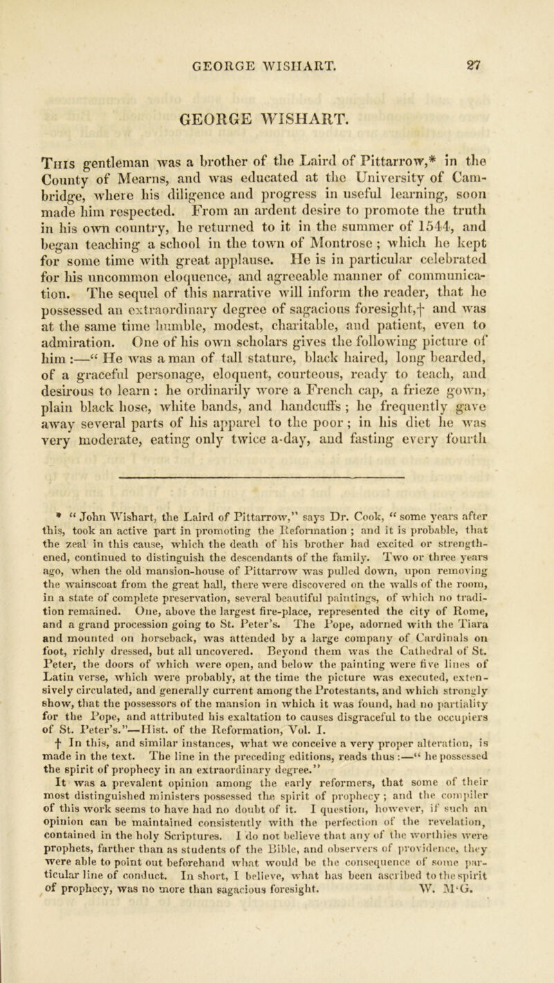 GEORGE WISHART. This gentleman was a brother of the Laird of Pittarrow,* in the County of Mearns, and was educated at the University of Cam- bridge, where his diligence and progress in useful learning, soon made him respected. From an ardent desire to promote the truth in his own country, he returned to it in the summer of 1544, and began teaching a school in the town of Montrose ; which he kept for some time with great applause. He is in particular celebrated for his uncommon eloquence, and agreeable manner of communica- tion. The sequel of this narrative will inform the reader, that he possessed an extraordinary degree of sagacious foresight,f and was at the same time humble, modest, charitable, and patient, even to admiration. One of his own scholars gives the following picture of him :—“ He was a man of tall stature, black haired, long bearded, of a graceful personage, eloquent, courteous, ready to teach, and desirous to learn : he ordinarily wore a French cap, a frieze gown, plain black hose, white bands, and handcuffs ; he frequently gave away several parts of his apparel to the poor; in his diet he was very moderate, eating only twice a-day, and fasting every fourth * “ John Wish art, the Laird of Pittairow,” says Dr. Cook, “ some years after this, took an active part in promoting the Reformation ; and it is probable, that the zeal in this cause, which the death of liis brother had excited or strength- ened, continued to distinguish the descendants of the family. Two or three years ago, when the old mansion-house of Pittarrow was pulled down, upon removing the wainscoat from the great hall, thei’e wei’e discovei’ed on the walls of the room, in a state of complete presei’vation, several beautiful paintings, of which no tradi- tion remained. One, above the largest fire-place, represented the city of Rome, and a grand procession going to St. Peter’s. The Pope, adorned with the Tiara and mounted on horseback, was attended by a large company of Cardinals on foot, richly dressed, but all uncovered. Beyond them was the Cathedral of St. Peter, the doors of which were open, and below the painting were five lines of Latin verse, which were probably, at the time the picture was executed, exten- sively circulated, and generally current among the Protestants, and which strongly show, that the possessoi*s of the mansion in which it was found, had no partiality for the Pope, and attributed his exaltation to causes disgraceful to the occupiers of St. Peter’s.”—Hist, of the Reformation, Vol. I. f In this, and similar instances, what we conceive a very proper alteration, is made in the text. The line in the preceding editions, reads thus :—“ he possessed the spirit of prophecy in an extraordinary degree.” It was a prevalent opinion among the early reformers, that some of their most distinguished ministers possessed the spirit of prophecy ; and the compiler of this work seems to have had no doubt of it. I question, however, if such an opinion can be maintained consistently with the perfection of the revelation, contained in the holy Scriptures. I do not believe that any of the worthies were prophets, farther than as students of the Bible, and observers of providence, they were able to point out beforehand what would be the consequence of some par- ticular line of conduct. In short, I believe, what has been ascribedtothespir.it of prophecy, was no more than sagacious foresight. W. JU‘G.