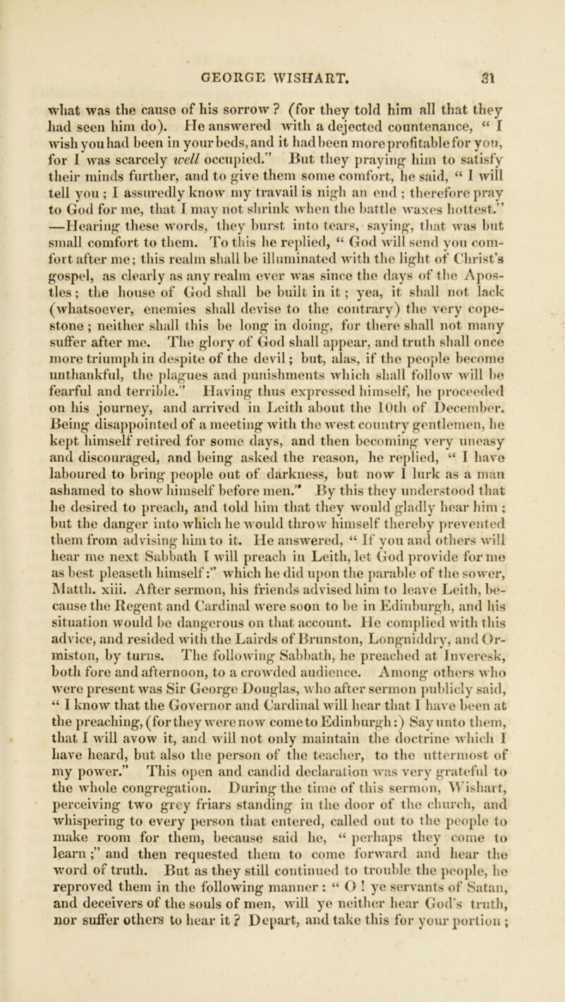 what was the cause of his sorrow ? (for they told him all that they had seen him do). He answered with a dejected countenance, “ I wish you had been in your beds, and it had been more profitable for yon, for I was scarcely well occupied.” But they praying1 him to satisfy their minds further, and to give them some comfort, he said, “ 1 will tell you ; I assuredly know my travail is nigli an end ; therefore pray to God for me, that I may not shrink when the battle waxes hottest.” —Hearing these words, they burst into tears, saying, that was but small comfort to them. To this lie replied, “ God will send you com- fort after me; this realm shall be illuminated with the light of Christ’s gospel, as clearly as any realm ever was since the days of the Apos- tles ; the house of God shall be built in it; yea, it shall not lack (whatsoever, enemies shall devise to the contrary) the very cope- stone ; neither shall this he long in doing, for there shall not many suffer after me. The glory of God shall appear, and truth shall once more triumph in despite of the devil; but, alas, if the people become unthankful, the plagues and punishments which shall follow will be fearful and terrible.” Having thus expressed himself, he proceeded on his journey, and arrived in Leith about the 10th of December. Being disappointed of a meeting with the west country gentlemen, he kept himself retired for some days, and then becoming very uneasy and discouraged, and being asked the reason, he replied, u I have laboured to bring people out of darkness, but now I lurk as a man ashamed to show himself before men/* By this they understood that he desired to preach, and told him that they would gladly hear him ; but the danger into which he would throw himself thereby prevented them from advising him to it. He answered, “ If you and others will hear me next Sabbath l will preach in Leith, let God provide forme as best pleaseth himselfwhich he did upon the parable of the sower, JMattli. xiii. After sermon, his friends advised him to leave Leith, be- cause the Regent and Cardinal were soon to be in Edinburgh, and his situation would be dangerous on that account. He complied with this advice, and resided with the Lairds of Brunston, Longniddry, and Or- miston, by turns. The following Sabbath, he preached at Inveresk, both fore and afternoon, to a crowded audience. Among others who were present was Sir George Douglas, who after sermon publicly said, u I know that the Governor and Cardinal will hear that 1 have been at the preaching, (for they were now come to Edinburgh:) Say unto them, that I will avow it, and will not only maintain the doctrine which I have heard, but also the person of the teacher, to the uttermost of my power.” This open and candid declaration was very grateful to the whole congregation. During the time of this sermon, Wishart, perceiving two grey friars standing in the door of the church, and whispering to every person that entered, called out to the people to make room for them, because said he, “ perhaps they come to learn and then requested them to come forward and hear the word of truth. But as they still continued to trouble the people, he reproved them in the following manner : “ O ! ye servants of Satan, and deceivers of the souls of men, will ye neither hear God’s truth, nor sulfer others to hear it ? Depart, and take this for your portion ;