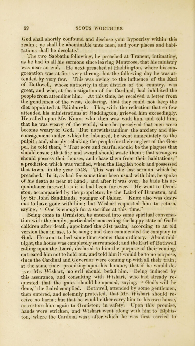 God shall shortly confound and disclose your hypocrisy within this realm; ye shall be abominable unto men, and your places and habi- tations shall be desolate.” The two Sabbaths following, he preached at Tranent, intimating, as he had in all his sermons since leaving Montrose, that his ministry was near an end. He next preached at Haddington, where his con- gregation was at first very throng, but the following day he was at- tended by very few. This was owing to the influence of the Earl of Bothwell, whose authority in that district of the country, was great, and who, at the instigation of the Cardinal, had inhibited the people from attending him. At this time, he received a letter from the gentlemen of the west, declaring, that they could not keep the diet appointed at Edinburgh. This, with the reflection that so few attended his ministrations at Haddington, grieved him exceedingly. He called upon Mr. Knox, who then was with him, and told him, that he was weary of the world, since he perceived that men were become weary of God. But notwithstanding the anxiety and dis- couragement under which he laboured, he went immediately to the pulpit; and, sharply rebuking the people for their neglect of the Gos- pel, he told them, “ That sore and fearful should be the plagues that should ensue ; that fire and sword should waste them ; that strangers should possess their houses, and chase them from their habitations;” a prediction which was verified, when the English took and possessed that town, in the year 1548. This was the last sermon which he preached. In it, as had for some time been usual with him, he spoke of his death as near at hand ; and after it was over, he bade his ac- quaintance farewell, as if it had been for ever. He went to Ormi- ston, accompanied by the proprietor, by the Laird of Brunston, and by Sir John Sandilands, younger of Calder. Knox also was desir- ous to have gone with him; but Wishart requested him to return, saying, “ One is enough for a sacrifice at this time.” Being come to Ormiston, he entered into some spiritual conversa- tion with the family, particularly concerning the happy state of God’s children after death; appointed the 51st psalm, according to an old version then in use, to be sung ; and then commended the company to God. He went to bed some time sooner than ordinary. About mid- night, the house was completely surrounded; and the Earl of Bothwell calling upon the Laird, declared to him the purpose of their coming, entreated him not to hold out, and told him it would be to no purpose, since the Cardinal and Governor were coming up with all their train ; at the same time, promising upon his honour, that if he would de- iver Mr. Wishart, no evil should befall him. Being induced by this assurance, and consulting with Wishart, who had already re- quested that the gates should be opened, saying, “ God’s will be done,” the Laird complied. Bothwell, attended by some gentlemen, then entered, .and solemnly protested, that Mr. Wishart should re- ceive no harm; but that he would either carry him to his own house, or restore him again to Ormiston, in safety. Upon this promise, hands were stricken, and Wishart went along with him to Elphis- ton, where the Cardinal was; after which he was first carried to