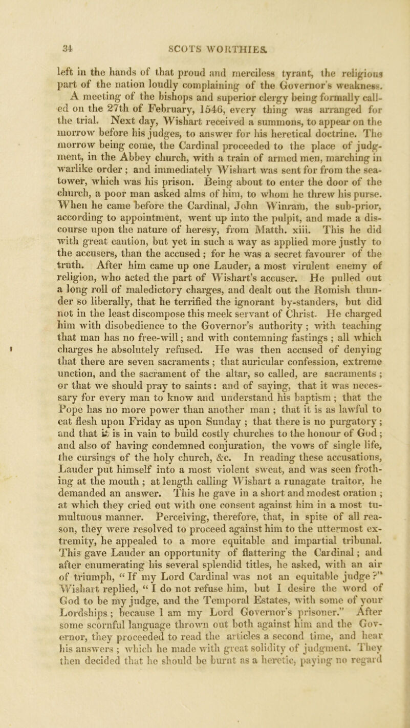 left in the hands of that proud and merciless tyrant, the religions part of the nation loudly complaining of the Governor s weakness. A meeting of the bishops and superior clergy being formally call- ed on the 27th of February, 1546, every thing was arranged for the trial. Next day, Wishart received a summons, to appear on the morrow before his judges, to answer for his heretical doctrine. The morrow being come, the Cardinal proceeded to the place of judg- ment, in the Abbey church, with a train of armed men, marching in wrarlike order ; and immediately Wishart was sent for from the sea- tower, which was his prison. Being about to enter the door of the church, a poor man asked alms of him, to whom he threw his purse. When he came before the Cardinal, John Winram, the sub-prior, according to appointment, went up into the pulpit, and made a dis- course upon the nature of heresy, from Matth. xiii. This he did with great caution, but yet in such a way as applied more justly to the accusers, than the accused; for he was a secret favourer of the truth. After him came up one Lauder, a most virulent enemy of religion, who acted the part of Wishart’s accuser. He pulled out a long roll of maledictory charges, and dealt out the Romish thun- der so liberally, that he terrified the ignorant bv-standers, but did not in the least discompose this meek servant of Christ. He charged him with disobedience to the Governor’s authority ; with teaching that man has no free-wrill; and with contemning fastings ; all wrhicli charges he absolutely refused. He was then accused of denying that there are seven sacraments ; that auricular confession, extreme unction, and the sacrament of the altar, so called, are sacraments ; or that wre should pray to saints: and of saying, that it wras neces- sary for every man to know and understand his baptism; that the Pope has no more power than another man ; that it is as lawful to eat flesh upon Friday as upon Sunday ; that there is no purgatory ; and that k is in vain to build costly churches to the honour of God; and also of having condemned conjuration, the vows of single life, the cursings of the holy church, &c. In reading these accusations, Lauder put himself into a most violent sw^eat, and wras seen froth- ing at the mouth ; at length calling Wishart a runagate traitor, he demanded an answer. This he gave in a short and modest oration ; at which they cried out with one consent against him in a most tu- multuous manner. Perceiving, therefore, that, in spite of all rea- son, they were resolved to proceed against him to the uttermost ex- tremity, he appealed to a more equitable and impartial tribunal. This gave Lauder an opportunity of flattering the Cardinal; and after enumerating his several splendid titles, he asked, with an air of triumph, “ If my Lord Cardinal w as not an equitable judge ?” Wishart replied, “ I do not refuse him, but I desire the word of God to be my judge, and the Temporal Estates, with some of your Lordships ; because I am my Lord Governors prisoner.” After some scornful language thrown out both against him and the Gov- ernor, they proceeded to read the articles a second time, and hear Ids answers ; which he made with great solidity of judgment. They then decided that he should be burnt as a heretic, paying no regard