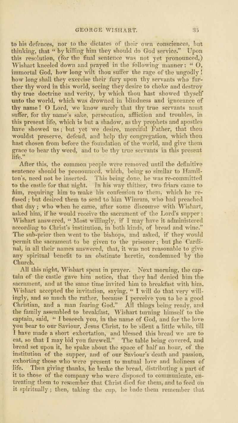 to his defences, nor to the dictates of their own consciences, but thinking, that “ by killing him they should do God service.” Upon this resolution, (for the final sentence was not yet pronounced,) Wishart kneeled down and prayed in the following manner: “ O, immortal God, how long wilt thou suffer the rage of the ungodly ! how long shall they exercise their fury upon thy servants who fur- ther thy word in this world, seeing they desire to choke and destroy thy true doctrine and verity, by which thou hast showed thyself unto the world, which was drowned in blindness and ignorance of thy name ! O Lord, we know surely that thy true servants must suffer, for thy name’s sake, persecution, affliction and troubles, in this present life, which is but a shadow, as thy prophets and apostles have showed us; but yet we desire, merciful Father, that thou wouidst preserve, defend, and help thy congregation, which thou hast chosen from before the foundation of the world, and give them grace to hear thy word, and to be thy true servants in this present life.” After this, the common people were removed until the definitive sentence should be pronounced, which, being so similar to Hamil- ton’s, need not be inserted. This being done, he was re-committed to the castle for that night. In his way thither, two friars came to him, requiring him to make his confession to them, which he re- fused ; but desired them to send to him Win ram, who had preached that day; who when he came, after some discourse with Wishart, asked him, if he would receive the sacrament of the Lord’s supper: Wishart answered, “ Most willingly, if I may have it administered according to Christ’s institution, in both kinds, of bread and wine.” The sub-prior then went to the bishops, and asked, if they would permit the sacrament to be given to the prisoner; but the Cardi- nal, in all their names answered, that, it was not reasonable to give any spiritual benefit to an obstinate heretic, condemned by the Church. All this night, Wishart spent in prayer. Next morning, the cap- tain of the castle gave him notice, that they had denied him the sacrament, and at the same time invited him to breakfast with him. Wishart accepted the invitation, saying, “ I will do that very will- ingly, and so much the rather, because I perceive you to be a good Christian, and a man fearing God.” All things being ready, and the family assembled to breakfast, Wishart turning himself to the captain, said, “ I beseech you, in the name of God, and for the love you bear to our Saviour, Jesus Christ, to be silent a little while, till I have made a short exhortation, and blessed this bread we are to eat, so that I may bid you farewell.” The table being covered, and bread set upon it, he spake about the space of half an hour, of the institution of the supper, and of our Saviour’s death and passion, exhorting those who were present to mutual love and holiness of life. Then giving thanks, he brake the bread, distributing a part of it to those of the company who were disposed to communicate, en- treating them to remember that Christ died for them, and to feed on it spiritually ; then, taking the cup, he bade them remember that