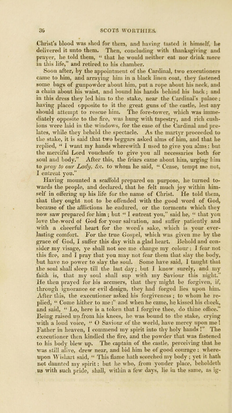 Christ’s blood was shed for them, and having tasted it himself, he delivered it unto them. Then, concluding with thanksgiving and prayer, he told them, “ that he would neither eat nor drink more in this life,” and retired to his chamber. Soon after, by the appointment of the Cardinal, two executioners came to him, and arraying* him in a black linen coat, they fastened some bags of gunpowder about him, put a rope about his neck, and a chain about his waist, and bound his hands behind his back; and in this dress they led him to the stake, near the Cardinal’s palace; having placed opposite to it the great guns of the castle, lest any should attempt to rescue him. The fore-tower, which was imme- diately opposite to the lire, was hung with tapestry, and rich cush- ions were laid in the windows, for the ease of the Cardinal and pre- lates, while they beheld the spectacle. As the martyr proceeded to the stake, it is said that two beggars asked alms of him, and that he replied, “ I want my hands wherewith I used to give you alms: but tlie merciful Lord vouchsafe to give you all necessaries both for soul and body.” After this, the friars came about him, urging him to pray to our Lady, &c. to whom he said, “ Cease, tempt me not, I entreat you.” Having mounted a scaffold prepared on purpose, he turned to- wards the people, and declared, that he felt much joy within him- self in offering up his life for the name of Christ. He told them, that they ought not to be offended with the good word of God, because of the afflictions he endured, or the torments which they now saw prepared for him ; but “ I entreat you,” said he, “ that you love the.word of God for your salvation, and suffer patiently and with a cheerful heart for the word's sake, which is your ever- lasting comfort. For the true Gospel, which was given me by the grace of God, I suffer this day with a glad heart. Behold and con- sider my visage, ye shall not see me change my colour; I fear not this fire, and I pray that you may not fear them that slay the body, but have no power to slay the soul. Some have said, I taught that the soul shall sleep till the last day; but I know surely, and my faith is, that my soul shall sup with my Saviour this night.” He then prayed for his accusers, that they might be forgiven, if, through ignorance or evil design, they had forged lies upon him. After this, the executioner asked his forgiveness ; to whom he re- plied, “ Come hither to me and when he came, he kissed his cheek, and said, “ Lo, here is a token that I forgive thee, do thine office.” Being raised up from his knees, he was bound to the stake, crying with a loud voice, “ O Saviour of the world, have mercy upon me ! Father in heaven, I commend my spirit into thy holy hands !” The executioner then kindled the fire, and the powder that was fastened to his body blew up. The captain of the castle, perceiving that he was still alive, drew near, and bid him be of good courage : where- upon Wishart said, “ This flame hath scorched my body ; yet it hath not daunted my spirit: but he who, from yonder place, beholdeth us with such pride, shall, within a few days, lie in the same, as ig-