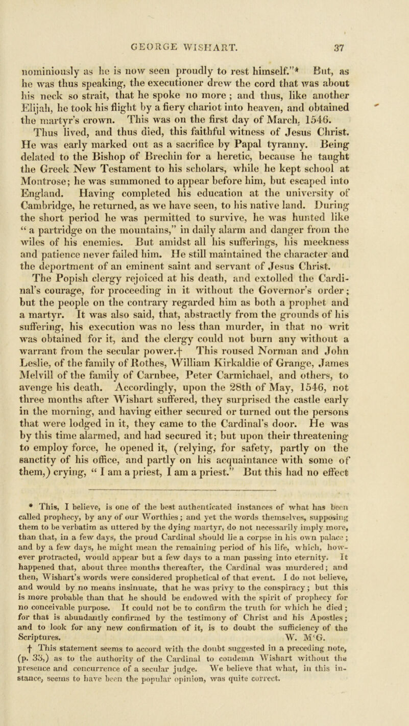liominiously as he is now seen proudly to rest himself.”* But, as he was thus speaking, the executioner drew the cord that Avas about his neck so strait, that he spoke no more ; and thus, like another Elijah, he took his flight by a fiery chariot into heaven, and obtained the martyr’s crown. This was on the first day of March. 1546. Thus lived, and thus died, this faithful witness of Jesus Christ. He Avas early marked out as a sacrifice by Papal tyranny. Being delated to the Bishop of Brechin for a heretic, because he taught the Greek Ncav Testament to his scholars, while he kept school at Montrose; he was summoned to appear before him, but escaped into England. Having completed his education at the university of Cambridge, he returned, as we have seen, to his native land. During the short period he Avas permitted to survive, he Avas hunted like “ a partridge on the mountains,” in daily alarm and danger from the wiles of his enemies. But amidst all his sufferings, his meekness and patience never failed him. He still maintained the character and the deportment of an eminent saint and servant of Jesus Christ. The Popish clergy rejoiced at his death, and extolled the Cardi- nal’s courage, for proceeding in it without the Governor’s order; but the people on the contrary regarded him as both a prophet and a martyr. It was also said, that, abstractly from the grounds of his suffering, his execution Avas no less than murder, in that no Avrit was obtained for it, and the clergy could not burn any without a warrant from the secular power.j- This roused Norman and John Leslie, of the family of Rothes, William Kirkaldie of Grange, James Melvill of the family of Carnbee, Peter Carmichael, and others, to avenge his death. Accordingly, upon the 28th of May, 1546, not three months after Wishart suffered, they surprised the castle early in the morning, and having either secured or turned out the persons that Avere lodged in it, they came to the Cardinal’s door. He Avas by this time alarmed, and had secured it; but upon their threatening to employ force, he opened it, (relying, for safety, partly on the sanctity of his office, and partly on his acquaintance with some of them,) crying, “ I am a priest, I am a priest.” But this had no effect * This, I believe, is one of the best authenticated instances of what has been called prophecy, by any of our Worthies; and yet the words themselves, supposing them to be verbatim as uttered by the dying martyr, do not necessarily imply more, than that, in a few days, the proud Cardinal should lie a corpse in his own palace; and by a few days, he might mean the remaining period of his life, which, how- ever protracted, would appear but a few days to a man passing into eternity. It happened that, about three months thereafter, the Cardinal Avas murdered; and then, Wishart’s words Avere considered prophetical of that event. I do not believe, and Avould by no means insinuate, that he was privy to the conspiracy; but this is more probable than that he should be endowed Avith the spirit of prophecy for no conceivable purpose. It could not be to confirm the truth for Avhich he died ; for that is .abundantly confirmed by the testimony of Christ and his Apostles; and to look for any neAV confirmation of it, is to doubt the sufficiency of the Scriptures. W. M‘G. f This statement seems to accord with the doubt suggested in a preceding note, (p. 33,) as to the authority of the Cardinal to condemn Wishart without the presence and concurrence of a secular judge. We belieA'e that Avhat, in this in- stance, seems to have been the popular opinion, Avas quite correct.