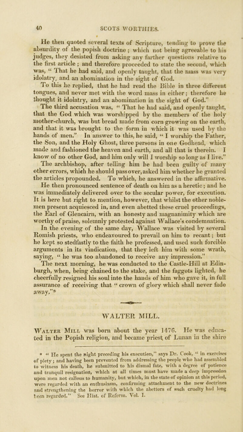 He then quoted several texts of Scripture, tending’ to prove the absurdity of the popish doctrine ; which not being agreeable to his judges, they desisted from asking any farther questions relative to the first article ; and therefore proceeded to state the second, which was, “ That he had said, and openly taught, that the mass was very idolatry, and an abomination in the sight of God. To this he replied, that he had read the Bible in three different tongues, and never met with the word mass in either; therefore he thought it idolatry, and an abomination in the sight of God.” The third accusation was, “ That he had said, and openly taught, that the God which was worshipped by the members of the holy mother-church, was but bread made from corn growing on the earth, and that it was brought to the form in which it was used by the hands of men.” In answer to this, he said, “ I worship the Father, the Son, and the Holy Ghost, three persons in one Godhead, which made and fashioned the heaven and earth, and all that is therein. I know of no other God, and him only will I worship so long as I live.” The archbishop, after telling him he had been guilty of many other errors, which he should pass over, asked him whether he granted the articles propounded. To which, he answered in the affirmative. He then pronounced sentence of death on him as a heretic; and he was immediately delivered over to the secular power, for execution. It is here but right to mention, however, that whilst the other noble- men present acquiesced in, and even abetted these cruel proceedings, the Earl of Glencairn, with an honesty and magnanimity which are worthy of praise, solemnly protested against Wallace’s condemnation. In the evening of the same day, Wallace was visited by several Romish priests, who endeavoured to prevail on him to recant; but he kept so stedfastly to the faith lie professed, and used such forcible arguments in its vindication, that they left him with some wrath, saying, “ lie was too abandoned to receive any impression.” The next morning, he was conducted to the Castle-Hill at Edin- burgh, w hen, being chained to the stake, and the faggots lighted, he cheerfully resigned his soul into the hands of him who gave it, in full assurance of receiving that “ crown of glory which shall never fade away,”* WALTER MILL. Walter Mill was born about the year 147G. He was educa- ted in the Popish religion, and became priest of Lunan in the shire * “ He spent the night preceding his execution,” says Dr. Cook, “ in exercises of piety; and having been prevented from addressing the people who had assembled to witness his death, he submitted to his dismal fate, with a degree ot patience and tranquil resignation, which at all times must have made a deep impression upon men not callous to humanity, hut which, in the state of opinion at this period, were regarded with an enthusiasm, confirming attachment to the new doctrines and strengthening the horror with which the abettors of such cruelty had long been regarded.” See Hist, of Reform. Vol. I.