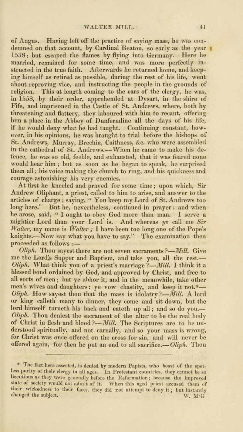 of Angus. Having left off the practice of saying mass, he was con- demned on that account, by Cardinal Beaton, so early as the year q 1538; but escaped the flames by flying into Germany. Here he married, remained for some time, and was more perfectly in- structed in the true faith. Afterwards he returned home, and keep- ing himself as retired as possible, during the rest of his life, went about reproving vice, and instructing the people in the grounds of religion. This at length coming to the ears of the clergy, he was, in 1558, by their order, apprehended at Dysart, in the shire of Fife, and imprisoned in the Castle of St. Andrews, where, both by threatening and flattery, they laboured with him to recant, offering him a place in the Abbey of Dunfermline all the days of his life, if he would deny what he had taught. Continuing constant, how- ever, in his opinions, he was brought to trial before the bishops of St. Andrews, Murray, Brechin, Caithness, &c. who were assembled in the cathedral of St. Andrews.— When he came to make his de- fence, he was so old, feeble, and exhausted, that it was feared none would hear him ; but as soon as he began to speak, lie surprised them all; his voice making the church to ring, and his quickness and courage astonishing his very enemies. At first he kneeled and prayed for some time; upon which, Sir Andrew Oliphant, a priest, called to him to arise, and answer to the articles of charge ; saying, “ You keep my Lord of St. Andrews too long here.” But he, nevertheless, continued in prayer : and when he arose, said, “ I ought to obey God more than man. I serve a mightier Lord than your Lord is. And whereas ye call me Sir Walter, my name is Walter ; I have been too long one of the Pope’s knights.—Now say what you have to say.” The examination then proceeded as follows :— Oliph. Thou sayestthere are not seven sacraments?—Mill. Give me the Lord<s Supper and Baptism, and take you, all the rest.— Oliph. What think you of a priest’s marriage ?—Mill. I think it a blessed bond ordained by God, and approved by Christ, and free to all sorts of men; but ye abhor it, and in the meanwhile, take other men’s wives and daughters: ye vow chastity, and keep it not.*— Oliph. How sayest thou that the mass is idolatry ?—Mill. A lord or king calleth many to dinner, they come and sit down, but the lord himself turneth his back and eateth up all; and so do you.— Oliph. Thou deniest the sacrament of the altar to be the real body of Christ in flesh and blood ?—Mill. The Scriptures are to be un- derstood spiritually, and not carnally, and so your mass is wrong, for Christ was once offered on the cross for sin, and will never be offered again, for then he put an end to all sacrifice.— Oliph. Thou * The fact here asserted, is denied by modern Papists, who boast of the spot- less purity of their clergy in all ages. In Protestant countries, they cannot be so licentious as they were generally before the Reformation; because the improved state of society would not admit of it. When this aged priest accused them of their wickedness to their faces, they did not attempt to deny it; but instantly changed the subject. WT. M‘G