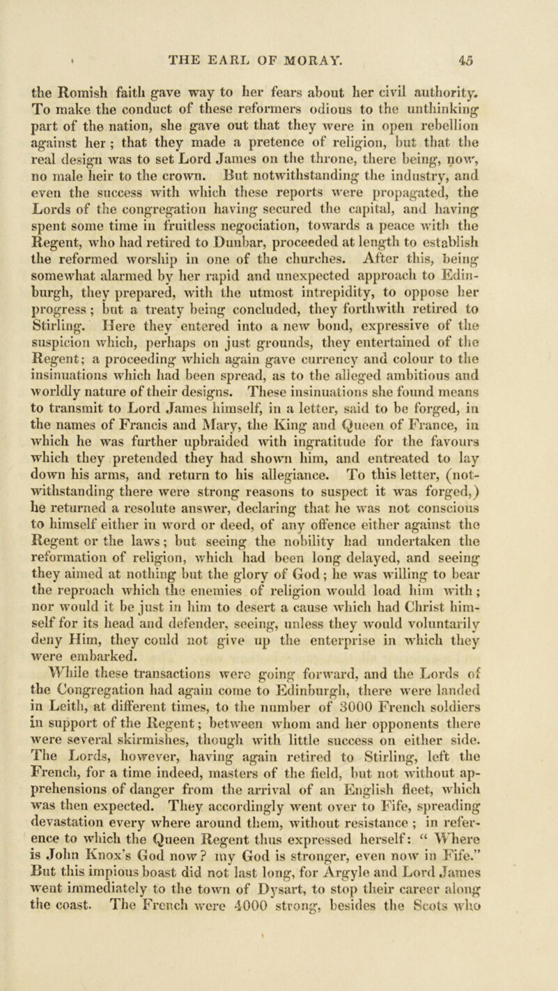 the Romish faith gave way to her fears about her civil authority. To make the conduct of these reformers odious to the unthinking part of the nation, she gave out that they were in open rebellion against her ; that they made a pretence of religion, but that the real design was to set Lord James on the throne, there being, now, no male heir to the crown. Rut notwithstanding the industry, and even the success with which these reports were propagated, the Lords of the congregation having secured the capital, and having spent some time in fruitless negociation, towards a peace with the Regent, who had retired to Dunbar, proceeded at length to establish the reformed worship in one of the churches. After this, being somewhat alarmed by her rapid and unexpected approach to Edin- burgh, they prepared, with the utmost intrepidity, to oppose her progress; but a treaty being concluded, they forthwith retired to Stirling. Here they entered into a new bond, expressive of the suspicion which, perhaps on just grounds, they entertained of the Regent; a proceeding which again gave currency and colour to the insinuations which had been spread, as to the alleged ambitious and worldly nature of their designs. These insinuations she found means to transmit to Lord James himself, in a letter, said to be forged, in the names of Francis and Mary, the King and Queen of France, in which he was further upbraided with ingratitude for the favours which they pretended they had shown him, and entreated to lay down his arms, and return to his allegiance. To this letter, (not- withstanding there were strong reasons to suspect it was forged,) he returned a resolute answer, declaring that he was not conscious to himself either in word or deed, of any olfence either against the Regent or the laws; hut seeing the nobility had undertaken the reformation of religion, which had been long delayed, and seeing they aimed at nothing but the glory of God; lie wras willing to bear the reproach which the enemies of religion would load him with; nor would it be just in him to desert a cause which had Christ him- self for its head and defender, seeing, unless they would voluntarily deny Him, they could not give up the enterprise in which they were embarked. While these transactions were going forward, and the Lords of the Congregation had again come to Edinburgh, there were landed in Leith, at different times, to the number of 3000 French soldiers in support of the Regent; between whom and her opponents there were several skirmishes, though with little success on either side. The Lords, however, having again retired to Stirling, left the French, for a time indeed, masters of the field, but not without ap- prehensions of danger from the arrival of an English fleet, which wras then expected. They accordingly went over to Fife, spreading devastation every where around them, without resistance ; in refer- ence to which the Queen Regent thus expressed herself: “ Where is John Knox’s God now? my God is stronger, even now in Fife.’’ But this impious boast did not last long, for Argyle and Lord James went immediately to the towrn of Dysart, to stop their career along the coast. The French were 4000 strong, besides the Scots w ho