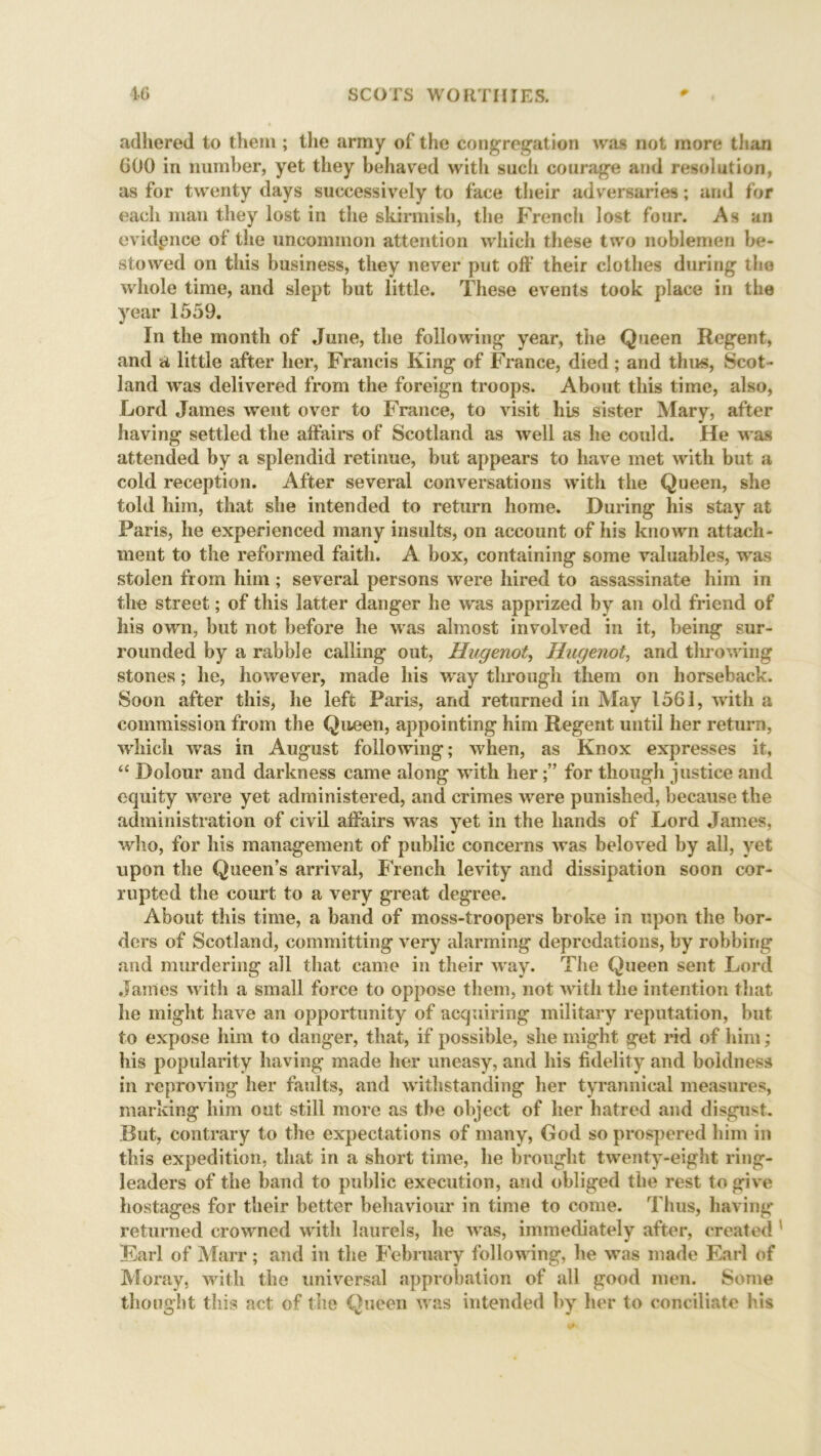 adhered to them; the army of the congregation was not more than 600 in number, yet they behaved with such courage and resolution, as for twenty days successively to face their adversaries; and for each man they lost in the skirmish, the French lost four. As an evidence of the uncommon attention which these two noblemen be- stowed on this business, they never put off their clothes during the whole time, and slept but little. These events took place in the year 1559. In the month of June, the following year, the Queen Regent, and a little after her, Francis King of France, died ; and thus, Scot- land was delivered from the foreign troops. About this time, also, Lord James went over to France, to visit his sister Mary, after having settled the affairs of Scotland as well as he could. He was attended by a splendid retinue, but appears to have met with but a cold reception. After several conversations with the Queen, she told him, that she intended to return home. During his stay at Paris, he experienced many insults, on account of his known attach- ment to the reformed faith. A box, containing some valuables, was stolen from him; several persons were hired to assassinate him in the street; of this latter danger he was apprized by an old friend of his own, but not before he was almost involved in it, being sur- rounded by a rabble calling out, Hugenot, Hugenot, and throwing stones; he, however, made his way through them on horseback. Soon after this, he left Paris, and returned in May 1561, with a commission from the Queen, appointing him Regent until her return, which was in August following; when, as Knox expresses it, “ Dolour and darkness came along with herfor though justice and equity were yet administered, and crimes were punished, because the administration of civil affairs was yet in the hands of Lord James, who, for his management of public concerns was beloved by all, yet upon the Queen’s arrival, French levity and dissipation soon cor- rupted the court to a very great degree. About this time, a band of moss-troopers broke in upon the bor- ders of Scotland, committing very alarming depredations, by robbing and murdering all that came in their way. The Queen sent Lord Janies with a small force to oppose them, not with the intention that he might have an opportunity of acquiring military reputation, but to expose him to danger, that, if possible, she might get rid of him; his popularity having made her uneasy, and his fidelity and boldness in reproving her faults, and withstanding her tyrannical measures, marking him out still more as the object of her hatred and disgust. But, contrary to the expectations of many, God so prospered him in this expedition, that in a short time, he brought twenty-eight ring- leaders of the band to public execution, and obliged the rest to give hostages for their better behaviour in time to come. Thus, having returned crowned with laurels, he was, immediately after, created Earl of Marr; and in the February following, he was made Earl of Moray, with the universal approbation of all good men. Some thought this act of the Queen was intended by her to conciliate his