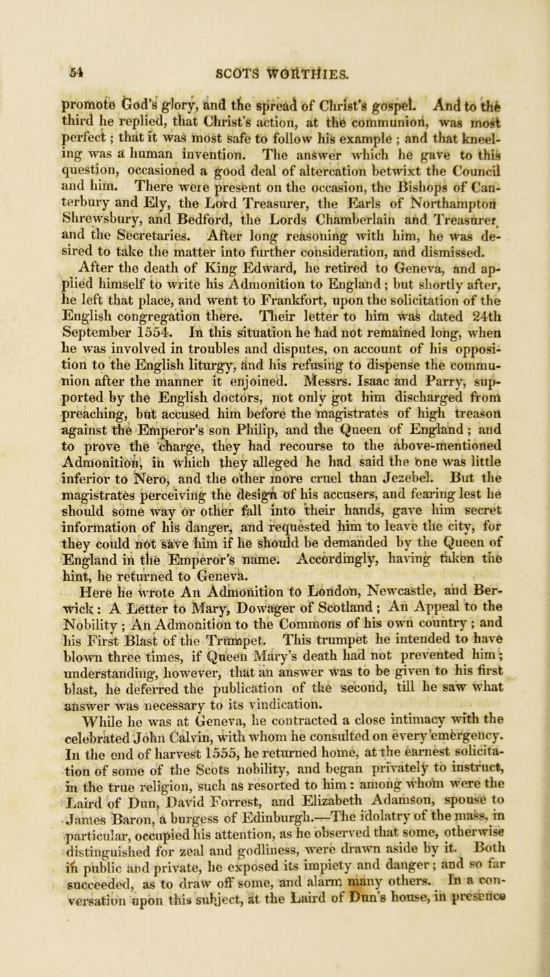 promote tJod’s glory, and the spread of Christ’s gospel. And to the third he replied, that Christ’s action, at the communion, was most perfect; that it was most safe to follow his example ; and that kneel- ing was a human invention. The answer which he gave to this question, occasioned a good deal of altercation betwixt the Council and him. There were present on the occasion, the Bishops of Can- terbury and Ely, the Lord Treasurer, the Earls of Northampton Shrewsbury, and Bedford, the Lords Chamberlain and Treasurer and the Secretaries. After long reasoning Avith him, he was de- sired to take the matter into further consideration, and dismissed. After the death of King Edward, he retired to Geneva, and ap- plied himself to write his Admonition to England; but shortly after, he left that place, and went to Frankfort, upon the solicitation of the English congregation there. Their letter to him was dated 24th September 1554. In this situation he had not remained long, when he was involved in troubles and disputes, on account of his opposi- tion to the English liturgy, and his refusing to dispense the commu- nion after the manner it enjoined. Messrs. Isaac and Parry, sup- ported by the English doctors, not only got him discharged from preaching, but accused him before the magistrates of high treason against the Emperor’s son Philip, and the Queen of England ; and to prove the charge, they had recourse to the above-mentioned Admonition, in which they alleged he had said the bne was little inferior to Nero, and the other more cruel than Jezebel. But the magistrates perceiving the design of his accusers, and fearing lest he should some way Or other fall into their hands, gaA'e him secret information of his danger, and requested him to leave the city, for they coidd not skve him if he should be demanded by the Queen of England in the Emperor’s name. Accordingly, having taken the hint, he returned to Geneva. Here he wrote An Admonition to London, NeAvcastle, and Ber- wick : A Letter to Mary, Dowager of Scotland ; An Appeal to the Nobility ; An Admonition to the Commons of his own country ; and his First Blast of the Trumpet. This trumpet he intended to have blown three times, if Queen Mary’s death had not pre\rented him; understanding', however, that an answer was to be given to his first blast, he deferred the publication of the second, till he saw what answer Avas necessary to its vindication. While he was at Geneva, he contracted a close intimacy with the celebrated John Calvin, with whom he consulted on every emergency. In the end of harvest 1555, he returned home, at the earnest solicita- tion of some of the Scots nobility, and began privately to instruct, in the true religion, such as resorted to him : among Avhom Avere the Laird of Dun, David Forrest, and Elizabeth Adamson, spouse to James Baron, a burgess of Edinburgh.—The idolatry of the mass, in particular, occupied his attention, as he obseiwed that some, otherwise distinguished for zeal and godliness, were drawn aside by it. Both in public and private, he exposed its impiety and danger; and so tar succeeded, as to draw off some, and alarm many others. In a con- versation upon this subject, at the Laird of Dun s house, in presence