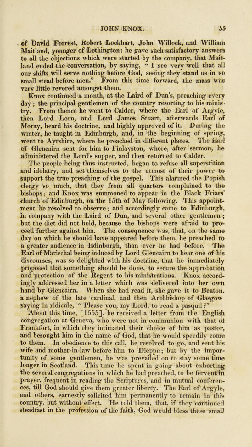 , of David Forrest, Robert Lockhart, John Willock, and William Maitland, younger of Lethington: he gave such satisfactory answers to all the objections which were started by the company, that Mait- land ended the conversation, by saying, “ I see very well that all our shifts will serve nothing before God, seeing they stand us in so small stead before men.’' From this time forward, the mass was very little revered amongst them. Knox continued a month, at the Laird of Dun’s, preaching every day; the principal gentlemen of the country resorting to his minis > try. From thence he went to Calder, where the Earl of Argyle, then Lord Lorn, and Lord James Stuart, afterwards Earl of Moray, heard his doctrine, and highly approved of it. During the winter, he taught in Edinburgh, and, in the beginning of spring, went to Ayrshire, where he preached in different places. The Earl of Glencairn sent for him to Finlayston, where, after sermon, lie administered the Lord’s supper, and then returned to Calder. The people being thus instructed, began to refuse all superstition and idolatry, and set themselves to the utmost of their power to support the true preaching of the gospel. This alarmed the Popish clergy so much, that they from all quarters complained to the bishops; and Knox was summoned to appear in the Black Friars’ church of Edinburgh, on the 15th of May following. This appoint- ment he resolved to observe; and accordingly came to Edinburgh, in company with the Laird of Dun, and several other gentlemen ; but the diet did not hold, because the bishops were afraid to pro- ceed further against him. The consequence was, that, on the same day on which he should have appeared before them, he preached to a greater audience in Edinburgh, than ever he had before. The Earl of Marischal being induced by Lord Glencairn to hear one of his discourses, was so delighted with his doctrine, that he immediately proposed that something should be done, to secure the approbation and protection of the Regent to his ministrations. Knox accord- ingly addressed her in a letter which was delivered into her own hand by Glencairn. When she had read it, she gave it to Beaton, a nephew of the late cardinal, and then Archbishop of Glasgow saying in ridicule, “ Please you, my Lord, to read a pasquil ?” About this time, [1555], he received a letter from the English congregation at Geneva, who w*ere not in communion with that ot Frankfort, in which they intimated their choice of him as pastor, and besought him in the name of God, that he w ould speedily come to them. In obedience to this call, he resolved to go, and sent his wdfe and mother-in-law before him to Dieppe; but by the impor- tunity of some gentlemen, he was prevailed on to stay some time longer in Scothand. This time he spent in going about exhorting the several congregations in which he had preached, to be fervent in prayer, frequent in reading the Scriptures, and in mutual conferen- ces, till God should give them greater liberty. The Earl of Argyle, and others, earnestly solicited him permanently to remain in this country, but without effect. He told them, that, if they continued steadfast in the profession of the faith, God w^ould bless these small