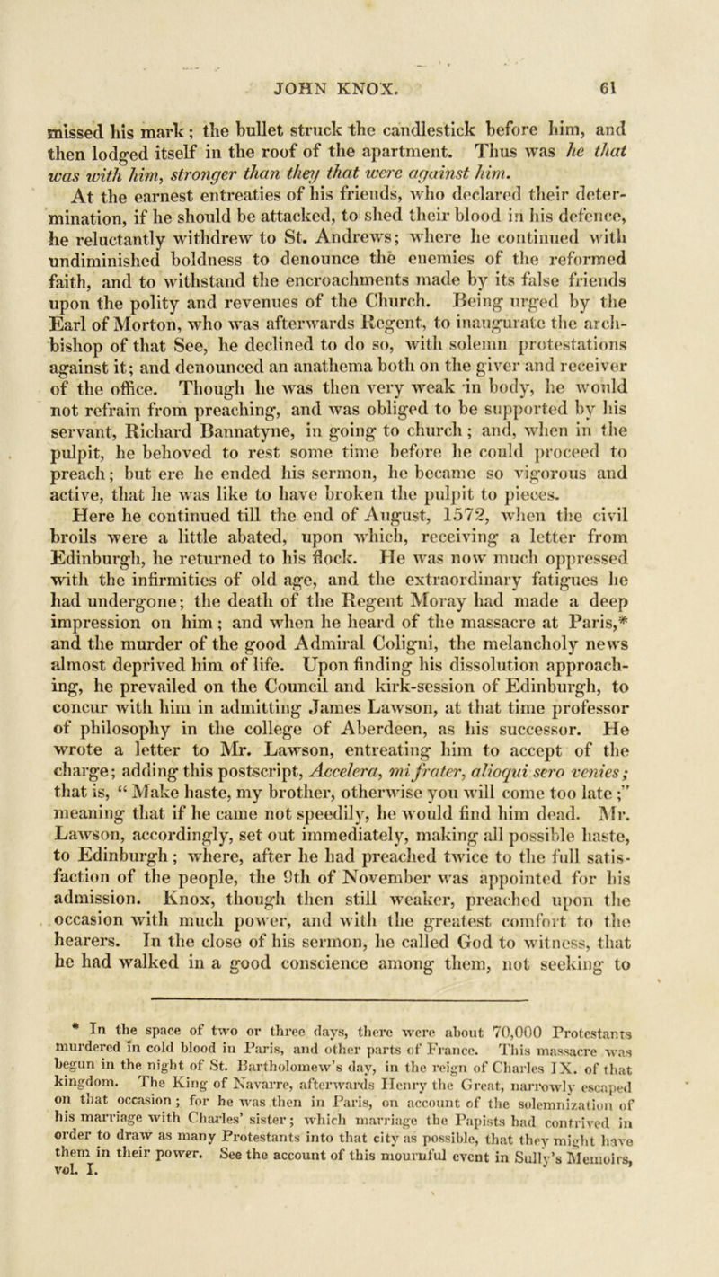 missed his mark; the hullet struck the candlestick before him, and then lodged itself in the roof of the apartment. Thus was he that was with him, stronger than they that were against him. At the earnest entreaties of his friends, who declared their deter- mination, if he should be attacked, to shed their blood in his defence, he reluctantly withdrew to St. Andrews; where lie continued with undiminished boldness to denounce the enemies of the reformed faith, and to withstand the encroachments made by its false friends upon the polity and revenues of the Church. Being urged by the Earl of Morton, who was afterwards Regent, to inaugurate the arch- bishop of that See, he declined to do so, with solemn protestations against it; and denounced an anathema both on the giver and receiver of the office. Though he was then very weak in body, he would not refrain from preaching, and was obliged to be supported by his servant, Richard Bannatyne, in going to church; and, when in the pulpit, he behoved to rest some time before he could proceed to preach; but ere he ended his sermon, he became so vigorous and active, that he was like to have broken the pulpit to pieces. Here he continued till the end of August, 1572, when the civil broils were a little abated, upon which, receiving a letter from Edinburgh, he returned to his flock. He was now much oppressed with the infirmities of old age, and the extraordinary fatigues he had undergone; the death of the Regent Moray had made a deep impression on him; and when he heard of the massacre at Paris,* and the murder of the good Admiral Coligni, the melancholy news almost deprived him of life. Upon finding his dissolution approach- ing, he prevailed on the Council and kirk-session of Edinburgh, to concur with him in admitting James Lawson, at that time professor of philosophy in the college of Aberdeen, as his successor. He wrote a letter to Mr. Lawson, entreating him to accept of the charge; adding this postscript, Accelera, mi frater, alioqui sero venies; that is, “ Make haste, my brother, otherwise you will come too late ;” meaning that if he came not speedily, he would find him dead. Mr. Lawson, accordingly, set out immediately, making all possible haste, to Edinburgh; where, after he had preached twice to the full satis- faction of the people, the 9th of November w as appointed for his admission. Knox, though then still weaker, preached upon the occasion with much pow er, and with the greatest comfort to the hearers. In the close of his sermon, he called God to witness, that he had walked in a good conscience among them, not seeking to * la the space of two or three days, there were about 70,000 Protestants murdered m cold blood in Paris, and other parts of France. This massacre was begun in the night of St. Bartholomew’s day, in the reign of Charles IX. of that kingdom. The King of Navarre, afterwards Henry the Great, narrowly escaped on that occasion; for he was then in Paris, on account of the solemnization of his marriage with Charles’ sister; which marriage the Papists had contrived in order to draw as many Protestants into that city as possible, that they might have them in their power. See the account of this mournful event in Sully’s Memoirs voL I.