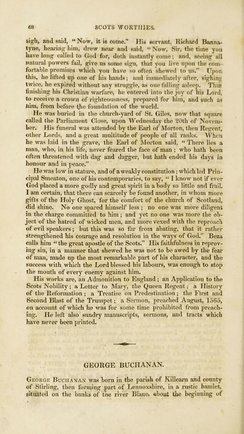 sigh, and said, “ Now, it i6 come.” His servant, Richard Banna- tyne, hearing him, drew near and said, “ Now, Sir, the time you have long called to God for, doth instantly come; and, seeing all natural powers fail, give ns some sign, that you live upon the com- fortable promises which you have so often shewed to us.” Upon, this, he lifted up one of his hands; and immediately after, sighing twice, he expired without any struggle, as one falling asleep. Thus finishing his Christian warfare, he entered into the joy of his Lord, to receive a crown of righteousness, prepared for him, and such as liim, from before the foundation of the world. He was buried in the church-yard of St. Giles, now that square called the Parliament Close, upon Wednesday the 20th of Novem- ber. His funeral was attended by the Earl of Morton, then Regent, other Lords, and a great multitude of people of all ranks. When he was laid in the grave, the Earl of Morton said, “ There lies a man, who, in his life, never feared the face of man ; who hath been often threatened with dag and dagger, but hath ended his days in honour and in peace.” He was low in stature, and of a weakly constitution; which led Prin- cipal Smeaton, one of his contemporaries, to say, “ I know not if ever God placed a more godly and great spirit in a body so little and frail. I am certain, that there can scarcely be found another, in whom more gifts of the Holy Ghost, for the comfort of the church of Scotland, did shine. No one spared himself less ; no one was more diligent in the charge committed to him; and yet no one was more the ob- ject of the hatred of wicked men, and more vexed with the reproach of evil speakers; but this was so far from abating, that it rather strengthened his courage and resolution in the ways of God.” Beza calls him “ the great apostle of the Scots.” His faithfulness in reprov- ing sin, in a manner that shewed he was not to be awed by the fear of man, made up the most remarkable part of his character, and the success with which the Lord blessed his labours, was enough to stop the mouth of every enemy against him. His works are, an Admonition to England ; an Application to the Scots Nobility; a Letter to Mary, the Queen Regent; a History of the Reformation; a Treatise on Predestination; the First and Second Blast of the Trumpet; a Sermon, preached August, 1565, on account of which he was for some time prohibited from preach- ing. He left also sundry manuscripts, sermons, and tracts which have never been printed. GEORGE BUCHANAN. George Buciiaxan was born in the parish of Killeam and county of Stirling, then forming part of Lennoxshire, in a rustic hamlet, situated on the banks of the river BIanc> about the beginning of