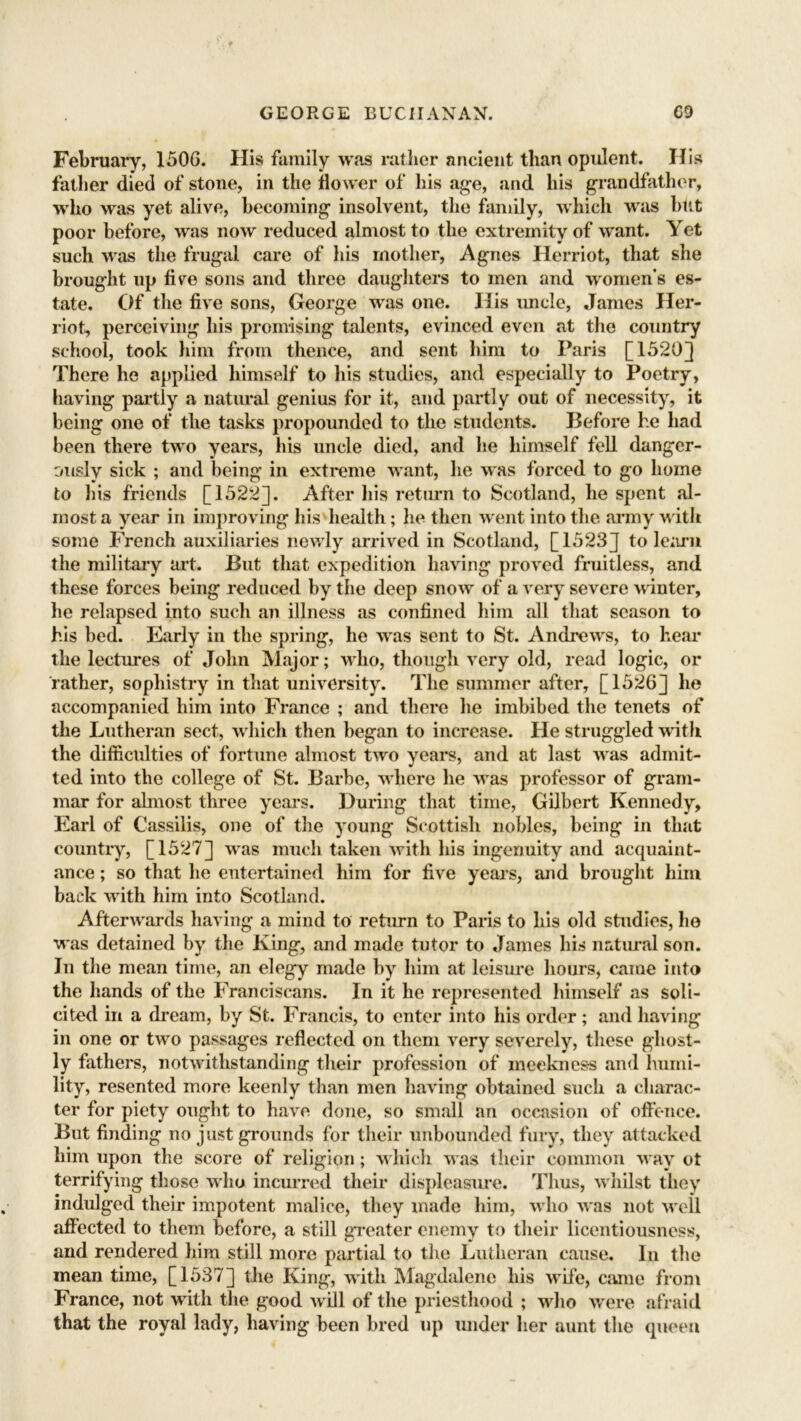 February, 1506. His family was rather ancient than opulent. His father died of stone, in the dower of his age, and his grandfather, who was yet alive, becoming insolvent, the family, which was but poor before, was now reduced almost to the extremity of want. Yet such was the frugal care of his mother, Agnes Herriot, that she brought up fire sons and three daughters to men and women's es- tate. Of the five sons, George was one. His uncle, James Her- riot, perceiving his promising talents, evinced even at the country school, took him from thence, and sent him to Paris [1520]} There he applied himself to his studies, and especially to Poetry, having partly a natural genius for it, and partly out of necessity, it being one of the tasks propounded to the students. Before he had been there two years, his uncle died, and he himself fell danger- ously sick ; and being in extreme want, he was forced to go home to his friends [1522]. After his return to Scotland, he spent al- most a year in improving his health; he then went into the army with some French auxiliaries newly arrived in Scotland, [1523J to learn the military art. But that expedition having proved fruitless, and these forces being reduced by the deep snow of a very severe winter, he relapsed into such an illness as confined him all that season to his bed. Early in the spring, he was sent to St. Andrews, to hear the lectures of John Major; who, though very old, read logic, or rather, sophistry in that university. The summer after, [1526] he accompanied him into France ; and there he imbibed the tenets of the Lutheran sect, which then began to increase. He struggled with the difficulties of fortune almost two years, and at last was admit- ted into the college of St. Barbe, where he was professor of gram- mar for almost three years. During that time, Gilbert Kennedy, Earl of Cassilis, one of the young Scottish nobles, being in that country, [1527] was much taken with his ingenuity and acquaint- ance ; so that he entertained him for five years, and brought him back with him into Scotland. Afterwards having a mind to return to Paris to his old studies, ho was detained by the King, and made tutor to James his natural son. In the mean time, an elegy made by him at leisure hours, came into the hands of the Franciscans. In it he represented himself as soli- cited in a dream, by St. Francis, to enter into his order; and having in one or two passages reflected on them very severely, these ghost- ly fathers, notwithstanding their profession of meekness and humi- lity, resented more keenly than men having obtained such a charac- ter for piety ought to have done, so small an occasion of offence. But finding no just grounds for their unbounded fury, they attacked him upon the score of religion; which was their common way ot terrifying those who incurred their displeasure. Thus, whilst they indulged their impotent malice, they made him, who was not well affected to them before, a still greater enemy to their licentiousness, and rendered him still more partial to the Lutheran cause. In the mean time, [1537] the King, with Magdalene his wife, came from France, not with the good will of the priesthood ; who were afraid that the royal lady, having been bred up under her aunt the queen