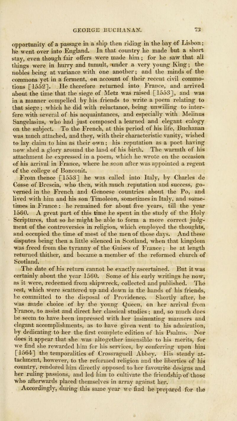 opportunity of a passage in a ship then riding in the bay of Lisbon; he went over into England. In that country he made but a short stay, even though fair offers were made him; for he saw that all tilings were in hurry and tumult, under a very young King; the nobles being at variance with one another; and the minds of the commons yet in a ferment, on account of their recent civil commo- tions [1552]. He therefore returned into France, and arrived about the time that the siege of Metz was raised [1553], and was in a manner compelled by his friends to write a poem relating to that siege; which he did with reluctance, being unwilling to inter- fere with several of his acquaintances, and especially with Melinus Sangelasius, who had just composed a learned and elegant eulogy on the subject. To the French, at this period of his life, Buchanan was much attached, and they, with their characteristic vanity, wished to lay claim to him as their own; his reputation as a poet having now shed a glory around the land of his birth. The warmth of his attachment he expressed in a poem, which he wrote on the occasion of his arrival in France, where he soon after was appointed a regent of the college of Bonconit. From thence [1553] he was called into Italy, by Charles de Cosse of Brescia, who then, with much reputation and success, go- verned in the French and Genoese countries about the Po, and lived with him and his son Timoleon, sometimes in Italy, and some- times in France : he remained for about five years, till the year 1560. A great part of this time he spent in the study of the Holy Scriptures, that so he might be able to form a more correct judg- ment of the controversies in religion, which employed the thoughts, and occupied the time of most of the men of those days. And these disputes being then a little silenced in Scotland, when that kingdom was freed from the tyranny of the Guises of France ; he at length returned thither, and became a member of the reformed church of Scotland. The date of his return cannot be exactly ascertained. But it was certainly about the year 1560. Some of his early writings he now, as it were, redeemed from shipwreck, collected and published. The rest, which were scattered up and down in the hands of his friends, he committed to the disposal of Providence. Shortly after, he was made choice of by the young Queen, on her arrival from France, to assist and direct her classical studies ; and, so much does he seem to have been impressed with her insinuating manners and elegant accomplishments, as to have given vent to his admiration, by dedicating to her the first complete edition of his Psalms. Nor does it appear that she was altogether insensible to his merits, for we find she rewarded him for his services, by conferring upon him [1564] the temporalities of Crossraguell Abbey. His steady at- tachment, however, to the reformed religion and the liberties of his country, rendered him directly opposed to her favourite designs and her ruling passions, and led him to cultivate the friendship of those who afterwju’ds placed themselves in array against her. Accordingly, during this same year we find lie prepared for the