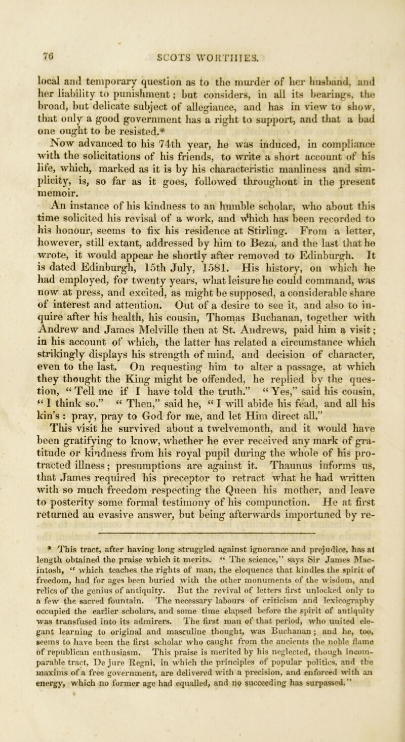 local and temporary question as to the murder of her husband, and her liability to punishment; but considers, in all its bearings, the broad, but delicate subject of allegiance, and has in view to show, that only a good government lias a right to support, and that a bad one ought to be resisted.* Now advanced to his 74th year, he was induced, in compliance with the solicitations of his friends, to write a short account of his lite, which, marked as it is by his characteristic manliness and sim- plicity, is, so far as it goes, followed throughout in the present memoir. An instance of his kindness to an humble scholar, who about this time solicited his rcvisal of a work, and Which has been recorded to his honour, seems to fix his residence at Stirling. From a letter, however, still extant, addressed by him to Beza, and the last that he wrote, it would appear he shortly after removed to Edinburgh. It is dated Edinburgh, 15th July, 1581. His history, on which he had employed, for twenty years, what leisure he could command, was now at press, and excited, as might be supposed, a considerable share of interest and attention. Out of a desire to see it, and also to in- quire after his health, his cousin, Thomas Buchanan, together with Andrew and Janies Melville then at St. Andrews, paid liim a visit; in his account of which, the latter has related a circumstance which strikingly displays his strength of mind, and decision of character, even to the last. On requesting him to alter a passage, at which they thought the King might be offended, lie replied by the ques- tion, “ Tell me if I have told the truth.” “ Yes,” said his cousin, “ I think so.” “ Then,” said he, “ I will abide his fead, and all his kin’s : pray, pray to God for me, and let Him direct all.” This visit he survived about a twelvemonth, and it would have been gratifying to know, whether he ever received any mark of gra- titude or kindness from his royal pupil during the whole of his pro- tracted illness; presumptions are against it. Thaunus informs us, that James required liis preceptor to retract what he had written with so much freedom respecting the Queen his mother, and leave to posterity some formal testimony of his compunction. He at first returned an evasive answer, but being afterwards importuned by re- * This tract, after having long struggled against ignorance and prejudice, has at length obtained the praise which it merits. “ The science,” says Sir James Mac- intosh, “ which teaches the rights of man, the eloquence that kindles the spirit of froedom, had for ages been buried with the other monuments of the wisdom, and relics of the genius of antiquity. But the revival of letters first unlocked only to a few the sacred fountain. The necessary labours of criticism and lexicography occupied the earlier scholars, and some time elapsed before the spirit of antiquity was transfused into its admirers. The first man of that period, who united ele- gant learning to original and masculine thought, was Buchanan ; and he, too, seems to have been the first scholar who caught from the ancients the noble flame of x’epublican enthusiasm. This praise is merited by his neglected, though incom- parable tract, De jure Regni, in which the principles of popular politics, and the maxims of a free government, are delivered with a precision, and enforced with an energy, which no former age had equalled, and no succeeding has surpassed.”