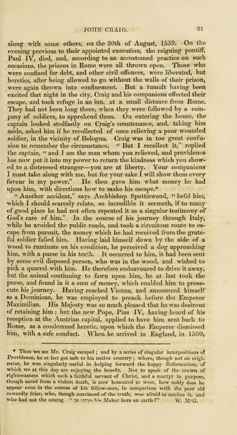 along with some others, on the 20th of August, 1559. On the evening previous to their appointed execution, the reigning pontiff, Paul IV, died, and, according to an accustomed practice on such occasions, the prisons in Rome were all thrown open. Those who were confined for debt, and other civil offences, were liberated, but heretics, after being allowed to go without the walls of their prison, were again thrown into confinement. But a tumult having been excited that night in the city, Craig and his companions effected their escape, and took refuge in an inn, at a small distance from Rome. They had not been long there, when they were followed by a com- pany of soldiers, to apprehend them. On entering the house, the captain looked stedfastly on Craig’s countenance, and, taking him aside, asked him if he recollected of once relieving a poor wounded soldier, in the vicinity of Bologna. Craig was in too great confu- sion to remember the circumstance. “ But I recollect it,” replied the captain, “ and I am the man whom you relieved, and providence has now put it into my power to return the kindness which you show- ed to a distressed stranger—you are at liberty. Your companions I must take along with me, but for your sake I will show them every favour in my power.” He then gave him what money he had upon him, with directions how to make his escape.* “ Another accident,” says Archbishop Spottiswood, “ befel him, which I should scarcely relate, so incredible it seemeth, if to many of good place he had not often repeated it as a singular testimony of God’s care of him.” In the course of his journey through Italy, while he avoided the public roads, and took a circuitous route to es- cape from pursuit, the money which he had received from the grate- ful soldier failed him. Having laid himself down by the side of a wood to ruminate on his condition, lie perceived a dog approaching him, with a purse in his teeth. It occurred to him, it had been sent by some evil disposed person, who was in the wood, and wished to pick a quarrel with him. He therefore endeavoured to drive it away, but the animal continuing to fawn upon him, he at last took the purse, and found in it a sum of money, which enabled him to prose- cute his journey. Having reached Vienna, and announced himself as a Dominican, he was employed to preach before the Emperor Maximilian. His Majesty was so much pleased that he was desirous of retaining him ; but the new Pope, Pius IV, having heard of his reception at the Austrian capital, applied to have him sent back to Rome, as a condemned heretic, upon which the Emperor dismissed him, with a safe conduct. When he arrived in England, in 1560, * Thus we see Mr. Craig escaped ; and by a series of singular interpositions ot Providence, he at last got safe to his native country ; where, though not an origi- nator, he was singularly useful in helping forward the happy Reformation, of which we at this day are enjoying the benefit. Not to speak of the crown of righteousness which such a faithful servant of Christ, and a martyr in purpose, though saved from a violent death, is now honoured to wear, how nobly does he appear even in the esteem of his fellow-men, in comparison with the poor old cowardly friar, who, though convinced of the truth, was afraid to confess it, and who had not the courag •'* bis Maker here on earth?” \V. M‘G.