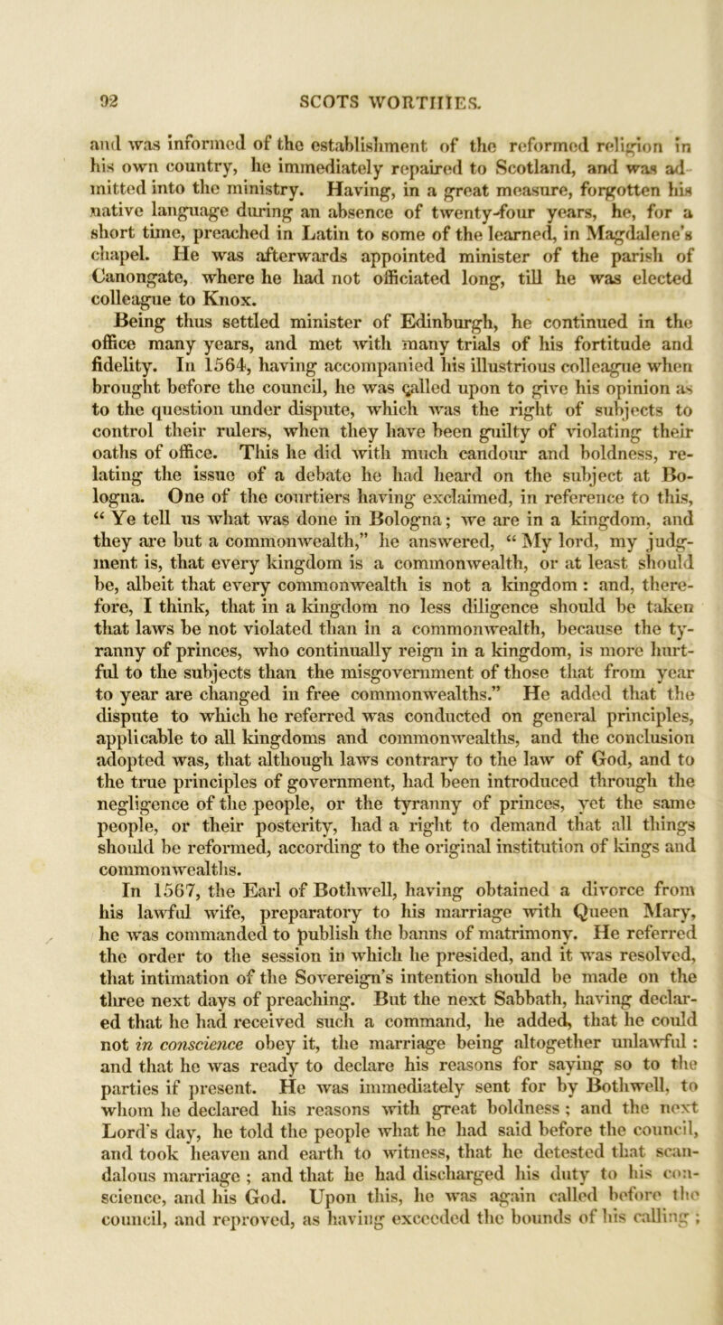 and was informed of the establishment of the reformed religion in his own country, he immediately repaired to Scotland, and was ad mitted into the ministry. Having, in a great measure, forgotten his native language during an absence of twenty-four years, he, for a short time, preached in Latin to some of the learned, in Magdalene’s chapel. He was afterwards appointed minister of the parish of Canongate, where he had not officiated long, till he was elected colleague to Knox. Being thus settled minister of Edinburgh, he continued in the office many years, and met with many trials of his fortitude and fidelity. In 1564, having accompanied his illustrious colleague when brought before the council, he was galled upon to give his opinion as to the question under dispute, which was the right of subjects to control their rulers, when they have been guilty of violating their oaths of office. This he did with much candour and boldness, re- lating the issue of a debate he had heard on the subject at Bo- logna. One of the courtiers having exclaimed, in reference to this, “ Ye tell us what was done in Bologna; we are in a kingdom, and they are but a commonwealth,” he answered, “ My lord, my judg- ment is, that every kingdom is a commonwealth, or at least should be, albeit that every commonwealth is not a kingdom : and, there- fore, I think, that in a kingdom no less diligence should be taken that laws be not violated than in a commonwealth, because the ty- ranny of princes, who continually reign in a kingdom, is more hurt- fid to the subjects than the misgovernment of those that from year to year are changed in free commonwealths.” He added that the dispute to which he referred was conducted on general principles, applicable to all kingdoms and commonwealths, and the conclusion adopted was, that although laws contrary to the law of God, and to the true principles of government, had been introduced through the negligence of the people, or the tyranny of princes, yet the same people, or their posterity, had a right to demand that all things should be reformed, according to the original institution of kings and commonwealths. In 1567, the Earl of Bothwell, having obtained a divorce from his lawful wife, preparatory to his marriage with Queen Mary, he was commanded to publish the banns of matrimony. He referred the order to the session in which he presided, and it was resolved, that intimation of the Sovereign’s intention should be made on the three next days of preaching. But the next Sabbath, having declar- ed that he had received such a command, he added, that he could not in conscience obey it, the marriage being altogether unlawful: and that he was ready to declare his reasons for saying so to the parties if present. He was immediately sent for by Bothwell, to whom he declared his reasons with great boldness ; and the next Lord’s day, he told the people what he had said before the council, and took heaven and earth to witness, that he detested that scan- dalous marriage ; and that he had discharged his duty to his con- science, and his God. Upon this, he was again called before the council, and reproved, as having exceeded the bounds of his calling ;