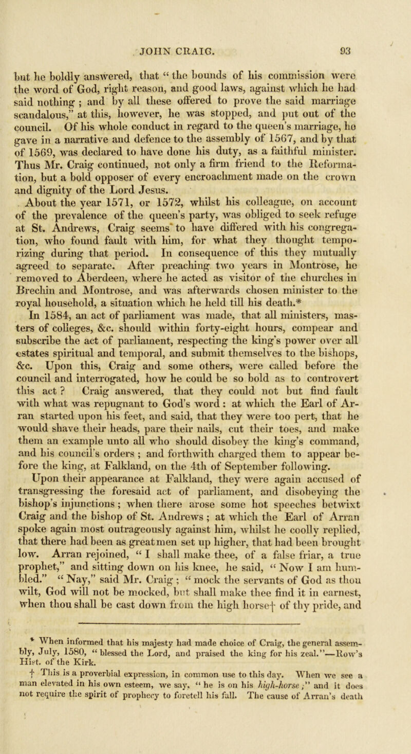 but lie boldly answered, that “ the bounds of his commission were the word of God, right reason, and good laws, against which he had said nothing ; and by all these offered to prove the said marriage scandalous,” at this, however, he was stopped, and put out of the council. Of his whole conduct in regard to the queen’s marriage, ho gave in a narrative and defence to the assembly of 1567, and by that of 1569, was declared to have done his duty, as a faithful minister. Thus Mr. Craig continued, not only a firm friend to the Reforma- tion, but a bold opposer of every encroachment made on the crown and dignity of the Lord Jesus. About the year 1571, or 1572, whilst his colleague, on account of the prevalence of the queen’s party, was obliged to seek refuge at St. Andrews, Craig seems' to have differed with his congrega- tion, who found fault with him, for what they thought tempo- rizing during that period. In consequence of this they mutually agreed to separate. After preaching, two years in Montrose, he removed to Aberdeen, where he acted as visitor of the churches in Brecliin and Montrose, and was afterwards chosen minister to the royal household, a situation which he held till his death.* In 1584, an act of parliament was made, that all ministers, mas- ters of colleges, &c. should within forty-eight hours, compear and subscribe the act of parliament, respecting the king's power over all estates spiritual and temporal, and submit themselves to the bishops, &c. Upon this, Craig and some others, were called before the council and interrogated, how he could be so bold as to controvert this act ? Craig answered, that they could not but find fault with what was repugnant to God’s word: at which the Earl of Ar- ran started upon his feet, and said, that they were too pert, that he would shave their heads, pare their nails, cut their toes, and make them an example unto all who should disobey the king’s command, and his council’s orders ; and forthwith charged them to appear be- fore the king, at Falkland, on the 4th of September following. Upon their appearance at Falkland, they were again accused of transgressing the foresaid act of parliament, and disobeying the bishop’s injunctions; when there arose some hot speeches betwixt Craig and the bishop of St. Andrews ; at which the Earl of Arran spoke again most outrageously against him, whilst he coolly replied, that there had been as great men set up higher, that had been brought low. Arran rejoined, “ I shall make thee, of a false friar, a true prophet,” and sitting down on his knee, he said, “ Now I am hum- bled.” “ Nay,” said Mr. Craig ; “ mock the servants of God as thou wilt, God w411 not be mocked, but shall make thee find it in earnest, when thou shall be cast down from the high horse j- of thy pride, and * When informed that his majesty had made choice of Craig, the general assem- bly, July, 1580, “blessed the Lord, and praised the king for his zeal.”—Row’s Hist, of the Kirk. f Biis a proverbial expression, in common use to this day. When we see a man elevated in his own esteem, we say, “ he is on his hujli-horseand it does not require the spirit of prophecy to foretell his fall. The cause of Arran’s death