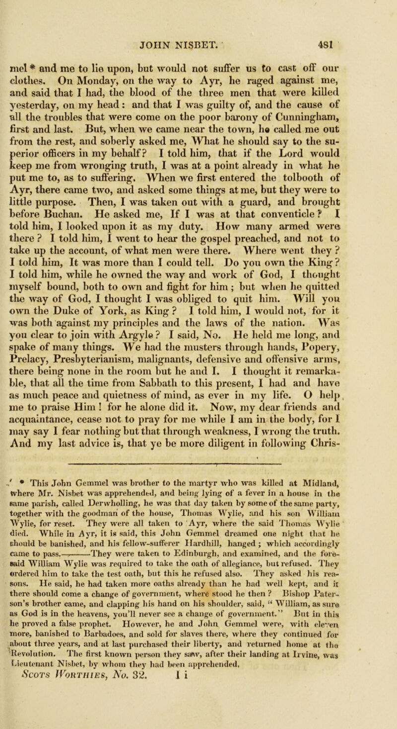 mel * and me to lie upon, but would not suffer us to cast off our clothes. On Monday, on the way to Ayr, he raged against me, and said that I had, the blood of the three men that were killed yesterday, on my head : and that I was guilty of, and the cause of all the troubles that were come on the poor barony of Cunningham, first and last. But, when we came near the town, ho called me out from the rest, and soberly asked me, What he should say to the su- perior officers in my behalf? I told him, that if the Lord would keep me from wronging truth, I was at a point already in what he put me to, as to suffering. When we first entered the tolbooth of Ayr, there came two, and asked some things at me, but they were to little purpose. Then, I was taken out with a guard, and brought before Buchan. He asked me, If I was at that conventicle ? I told him, I looked upon it as my duty. How many armed were there ? I told him, I went to hear the gospel preached, and not to take up the account, of what men were there. Where went they ? I told him, It was more than I could tell. Ho you own the King ? I told him, while he owned the way and work of God, I thought myself bound, both to own and fight for him ; but when he quitted the way of God, I thought I was obliged to quit him. Will you own the Duke of York, as King ? I told him, I would not, for it was both against my principles and the laws of the nation. Was you clear to join with Argyle ? I said, No. He held me long, and spake of many things. We had the musters through hands, Popery, Prelacy, Presbyterianism, malignants, defensive and offensive arms, there being none in the room but he and I. I thought it remarka- ble, that all the time from Sabbath to this present, I had and have as much peace and quietness of mind, as ever in my life. O help me to praise Him ! for he alone did it. Now, my dear friends and acquaintance, cease not to pray for me while I am in the body, for I may say I fear nothing but that through weakness, I wrong the truth. And my last advice is, that ye be more diligent in following Cliris- * This John Gemmel was brother to the martyr who was killed at Midland, tvhere Mr. Nisbet was apprehended, and being lying of a fever in a house in the same parish, called Derwholling, he was that day taken by some of the same party, together with the goodmari of the house, Thomas Wylie, and his son William Wylie, for reset. They were all taken to Ayr, where the said Thomas Wylie died. While in Ayr, it is said, this John Gemmel dreamed one night that he tsliould be banished, and his fellow-sufferer Hardhill, hanged ; which accordingly came to pass.— They were taken to Edinburgh, and examined, and the fore- said William Wylie was required to take the oath of allegiance, but refused. They ordered him to take the test oath, but this he refused also. They asked his rea- sons. He said, he had taken more oaths already than he had well kept, and it there should come a change of government, where stood he then ? Bishop Pater- son’s brother came, and clapping his hand on his shoulder, said, “ William, as sure as God is in the heavens, you’ll never see a change of government.” But in this he proved a false prophet. However, he and John Gemmel were, with eleven more, banished to Barbadoes, and sold for slaves there, where they continued for about three years, and at last purchased their liberty, and returned home at the Revolution. The first known person they saw, after their landing at Irvine, was Lieutenant Nisbet, by whom they had been apprehended. Scots Worthies, No. 32. I i