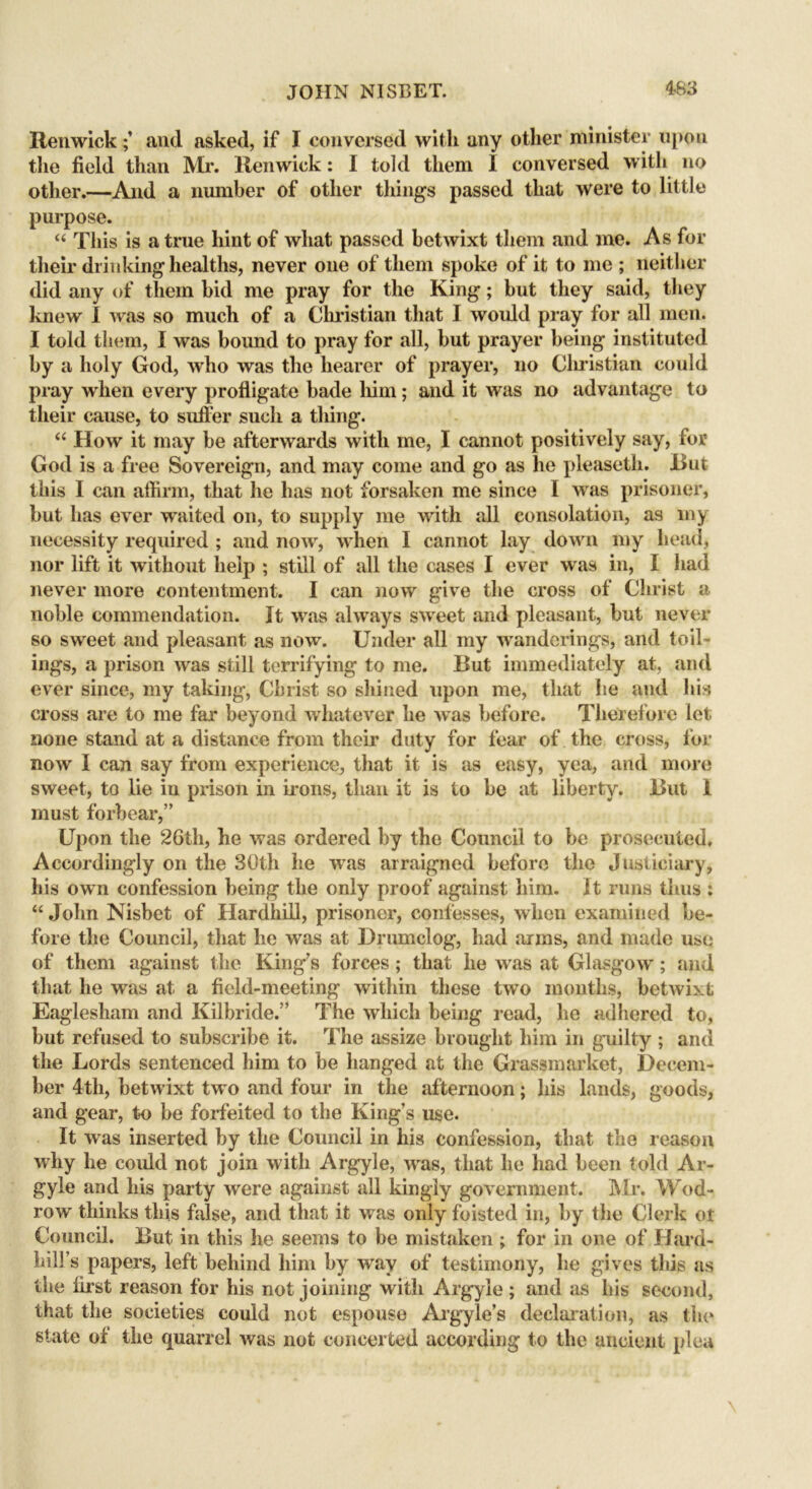 Hen wickand asked, if I conversed with any other minister upon the field than Mr. Renwick: I told them I conversed with no other.—And a number of other tilings passed that were to little purpose. “ This is a true hint of what passed betwixt them and me. As for their drinking healths, never one of them spoke of it to me ; neither did any of them bid me pray for the King; but they said, they knew I was so much of a Christian that I would pray for all men. I told them, I was bound to pray for .all, but prayer being instituted by a holy God, who was the hearer of prayer, no Christian could pray when every profligate hade him; and it was no advantage to their cause, to suffer such a thing. “ How it may be afterwards with me, I cannot positively say, for God is a free Sovereign, and may come and go as he pleaseth. But this I can affirm, that he has not forsaken me since I was prisoner, but has ever waited on, to supply me with all consolation, as my necessity required ; and now, when I cannot lay down my head, nor lift it without help ; still of all the cases I ever was in, I had never more contentment. I can now give the cross of Christ a noble commendation. It was always sweet and pleasant, but never so sweet and pleasant as now. Under all my wanderings, and toil- ings, a prison was still terrifying to me. But immediately at, and ever since, my taking, Christ so shined upon me, that he and his cross are to me far beyond whatever he was before. Therefore let none stand at a distance from their duty for fear of the cross, for now I can say from experience, that it is as easy, yea, and more sweet, to lie in prison in irons, than it is to be at liberty. But 1 must forbear,” Upon the 26th, he was ordered by the Council to be prosecuted. Accordingly on the 30th he was arraigned before the Justiciary, his own confession being the only proof against him. It runs thus : “ John Nisbet of Hardhill, prisoner, confesses, when examined be- fore the Council, that he was at Drumclog, had arms, and made use of them against the King’s forces; that he was at Glasgow; and that he was at a field-meeting within these twro months, betwixt Eaglesham and Kilbride.” The which being read, he adhered to, but refused to subscribe it. The assize brought him in guilty ; and the Lords sentenced him to be hanged at the Grassmarket, Decem- ber 4tli, betwixt two and four in the afternoon; his lands, goods, and gear, to be forfeited to the King’s use. It was inserted by the Council in his confession, that the reason wdiy he could not join w ith Argyle, wras, that he had been told Ar- gyle and his party were against all kingly government. Mr. Wod- row thinks this false, and that it was only foisted in, by the Clerk ot Council. But in this he seems to be mistaken ; for in one of Hard- hill’s papers, left behind him by wav of testimony, he gives this as the first reason for his not joining with Argyle ; and as his second, that the societies could not espouse Argyle’s declaration, as tin* state ot the quarrel was not concerted according to the ancient plea