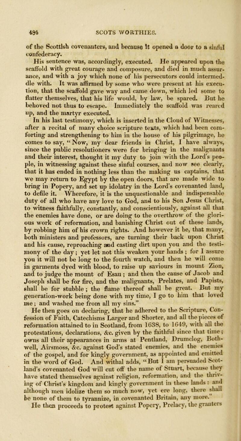 of the Scottish covenanters, and because It opened a door to a sinful confederacy. His sentence was, accordingly, executed. He appeared upon the scaffold with great courage and composure, and died in much assur- ance, and with a joy which none of his persecutors could intermed- dle with. It was affirmed by some who were present at his execu- tion, that the scaffold gave way and came down, which led some to flatter themselves, that his life would, by law, be spared. But he behoved not thus to escape. Immediately the scaffold was reared up, and the martyr executed. In his last testimony, which is inserted in the Cloud of Witnesses, after a recital of many choice scripture texts, which had been com- forting and strengthening to him in the house of his pilgrimage, lie comes to say, “ Now, my dear friends in Christ, I have always, since the public resolutioners were for bringing in the malignants and their interest, thought it my duty to join with the Lord’s peo- ple, in witnessing against these sinful courses, and now see clearly, that it has ended in nothing less than the making us captains, that we may return to Egypt by the open doors, that are made wide to bring in Popery, and set up idolatry in the Lord’s covenanted land, to defile it. Wherefore, it is the unquestionable and indispensable duty of all who have any love to God, and to his Son Jesus Christ, to witness faithfully, constantly, and conscientiously, against all that the enemies have done, or are doing to the overthrow of the glori- ous work of reformation, and banishing Christ out of these lands, by robbing him of his crown rights. And however it be, that many, both ministers and professors, are turning their back upon Christ and his cause, reproaching and casting dirt upon you and the testi- mony of the day; yet let not this weaken your hands ; for I assure you it will not be long to the fourth watch, and then he will come in garments dyed with blood, to raise up saviours in mount Zion, and to judge the mount of Esau ; and then the cause of Jacob and Joseph shall be for fire, and the malignants, Prelates, and Papists, shall be for stubble ; the flame thereof shall be great. But my generation-work being done with my time, I go to him that loved me; and washed me from all my sins. He then goes on declaring, that he adhered to the Scripture, Con- fession of Faith, Catechisms Larger and Shorter, and all the pieces of reformation attained to in Scotland, from 1638, to 1649, with all the protestations, declarations, &c. given by the faithful since that time; owns all their appearances in arms at Pentland, Drumclog, Both- well, Airsmoss, &c. against God’s stated enemies, and the enemies of the gospel, and for kingly government, as appointed and emitted in the word of God. And withal adds, “ But 1 am persuaded Scot- land’s covenanted God will cut off the name of Stuart, because they have stated themselves against religion, reformation, and the thri\- ing of Christ’s kingdom and kingly government in these lands : and although men idolize them so much now, yet ere long, there shall be none of them to tyrannize, in covenanted Britain, any more. He then proceeds to protest against Popery, Prelacy, the grantors