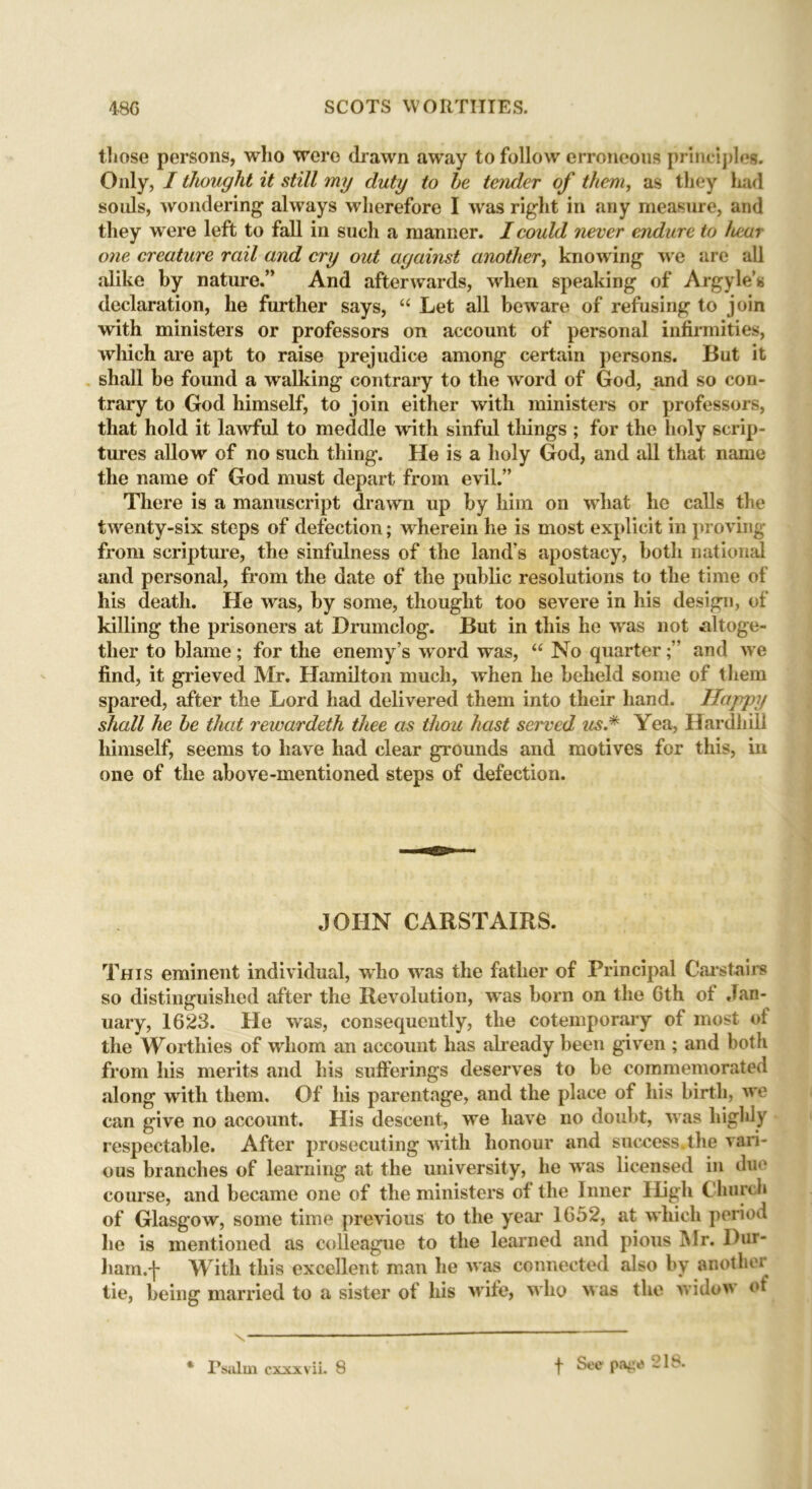 those persons, who were drawn away to follow erroneous principles. Only, / thought it still my duty to he tender of them, as they had so ids, wondering always wherefore I was right in any measure, and they were left to fall in such a manner. I could never endure to hear one creature rail and cry out against another, knowing we are all alike by nature.” And afterwards, when speaking of Argyle’s declaration, he further says, “ Let all beware of refusing to join with ministers or professors on account of personal infirmities, which are apt to raise prejudice among certain persons. But it shall be found a walking contrary to the word of God, and so con- trary to God himself, to join either with ministers or professors, that hold it lawful to meddle with sinful tilings ; for the holy scrip- tures allow of no such thing. He is a holy God, and all that name the name of God must depart from evil.” There is a manuscript drawn up by him on what he calls the twenty-six steps of defection; wherein he is most explicit in proving from scripture, the sinfulness of the land’s apostacy, both national and personal, from the date of the public resolutions to the time of his death. He was, by some, thought too severe in his design, of killing the prisoners at Drumclog. But in this he was not altoge- ther to blame; for the enemy’s word was, “ No quarterand we find, it grieved Mr. Hamilton much, when he beheld some of them spared, after the Lord had delivered them into their hand. Happy shall he he that rewardeth thee as thou hast served us.* Yea, Hardliill himself, seems to have had clear grounds and motives for this, in one of the above-mentioned steps of defection. JOHN CARSTAIRS. This eminent individual, who was the father of Principal Carstairs so distinguished after the Revolution, was born on the Gth of Jan- uary, 1623. He was, consequently, the cotemporary of most of the Worthies of whom an account has already been given ; and both from his merits and his sufferings deserves to be commemorated along with them. Of his parentage, and the place of his birth, we can give no account. His descent, we have no doubt, was highly respectable. After prosecuting with honour and success.the vari- ous branches of learning at the university, he was licensed in due course, and became one of the ministers of the Inner High Church of Glasgow, some time previous to the year 1652, at which period he is mentioned as colleague to the learned and pious Air. ])ur- ham.f With this excellent man he was connected also by another tie, being married to a sister of his wife, who was the widow of * Psalm cxxxvii. 8 f See1 page 218.