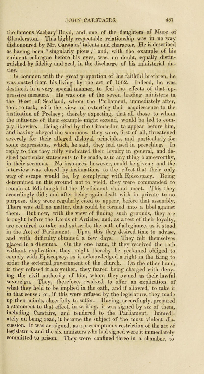 the famous Zachary Boyd, and ono of the daughters of Mure of Glanderston. This higlily respectable relationship was in no way dishonoured by Mr. Carstairs* talents and character. He is described as having been “ singularly pious and, with the example of his eminent colleague before his eyes, was, no doubt, equally distin- guished by fidelity and zeal, in the discharge of his ministerial du- ties. In common with the great proportion of his faithful brethren, lie was ousted from his living by the act of 1662. Indeed, he was destined, in a very special maimer, to feel the effects of that op- pressive measure. He was one of the seven leading ministers in the West of Scotland, whom the Parliament, immediately after, took to task, with the view of extorting their acquiescence to the institution of Prelacy; thereby expecting, that all those to whom the influence of their example might extend, would be led to com- ply likewise. Being cited by the Chancellor to appear before him, and having obeyed the summons, they were, first of all, threatened severely for their alleged disloyal principles, and particularly for some expressions, which, he said, they had used in preaching. In reply to this they fully vindicated their loyalty in general, and de- sired particular statements to be made, as to any thing blameworthy, in their sermons. No instances, however, could be given ; and the interview was closed by insinuations to the effect that their only way of escape would be, by complying with Episcopacy. Being determined on this ground not to yield, they were commanded to remain at Edinburgh till the Parliament should meet. This they accordingly did; and after being again dealt with in private to no purpose, they were regularly cited to appear, before that assembly. There was still no matter, that could be formed into a libel against them. But now, with the view of finding such grounds, they are brought before the Lords of Articles, and, as a test of their loyalty, are required to take and subscribe the oath of allegiance, as it stood in the Act of Parliament. Upon this they desired time to advise, and with difficulty obtained a few days. They felt themselves l^aced in a dilemma. On the one hand, if they received the oath without explication, they might thereby be reckoned obliged to comply with Episcopacy, as it acknowledged a right in the King to order the external government of the church. On the other hand, if they refused it altogether, they feared being charged with deny- ing the civil authority of him, whom they owned as then- lawful sovereign. They, therefore, resolved to offer an explication of what they held to be implied in the oath, and if allowed, to take it in that sense: or, if this were refused by the legislature, they made up their minds, cheerfully to suffer. Having, accordingly, prepared a statement to that effect, in writing, it was signed by six of them, including Carstairs, and tendered to the Parliament. Immedi- ately on being read, it became the subject of the most violent dis- cussion. It was arraigned, as a presumptuous restriction of the act of legislature, and the six ministers who had signed were it immediately committed to prison. They were confined three in a chamber, to