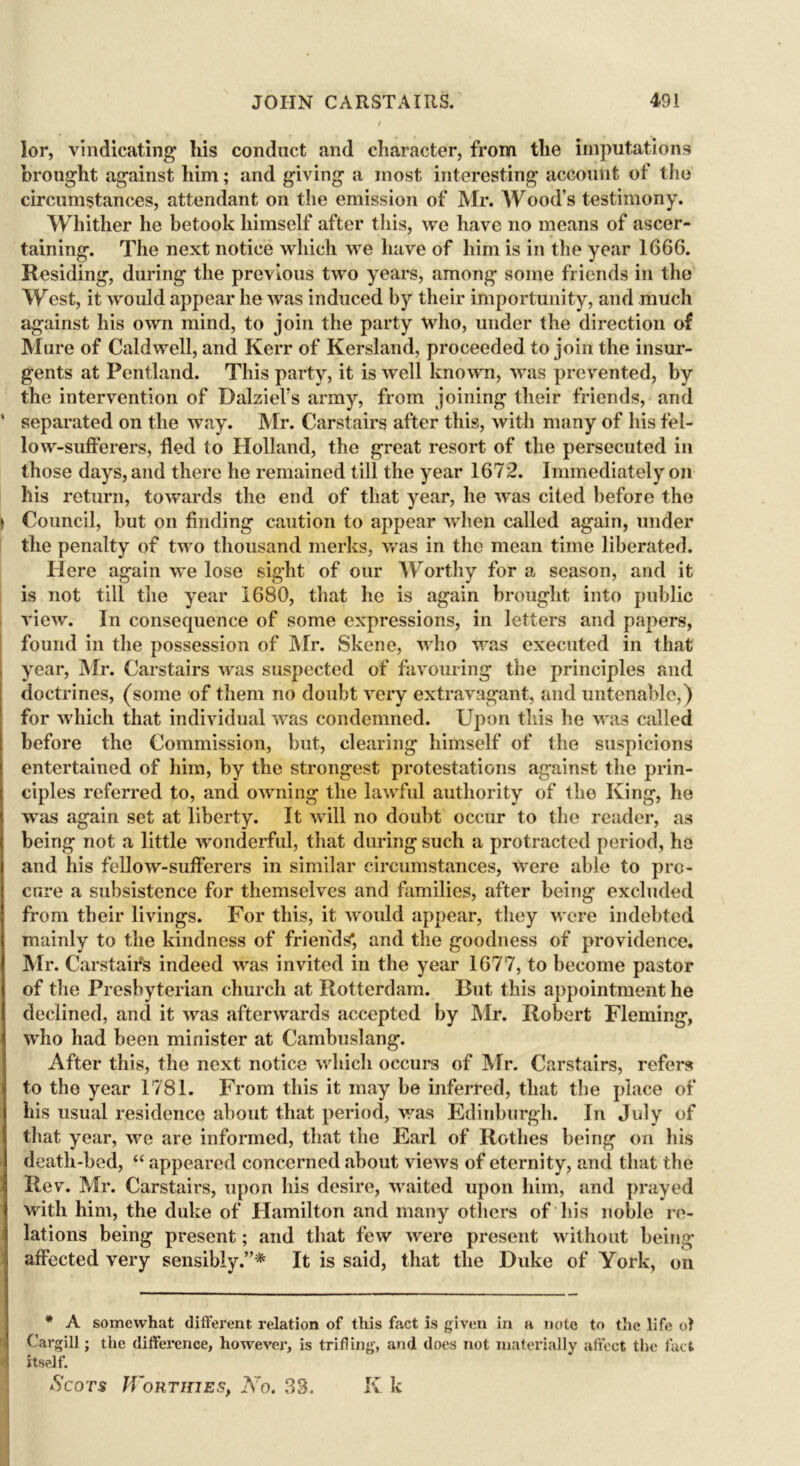 r lor, vindicating his conduct and character, from the imputations brought against him; and giving a most, interesting account of the circumstances, attendant on the emission of Mr. Wood’s testimony. Whither he betook himself after this, we have no means of ascer- taining. The next notice which we have of him is in the year 1666. Residing, during the previous two years, among some friends in the West, it would appear he was induced by their importunity, and much against his own mind, to join the party who, under the direction of Mure of Caldwell, and Kerr of Kersland, proceeded to join the insur- gents at Pentland. This party, it is well known, was prevented, by the intervention of Dalziel’s army, from joining their friends, and ' separated on the way. Mr. Carstairs after this, with many of his fel- low-sufferers, fled to Holland, the great resort of the persecuted in those days, and there he remained till the year 1672. Immediately on his return, towards the end of that year, he was cited before the \ Council, but on finding caution to appear when called again, under the penalty of two thousand merks, was in the mean time liberated. Here again we lose sight of our Worthy for a season, and it is not till the year 1680, that he is again brought into public view. In consequence of some expressions, in letters and papers, found in the possession of Air. Skene, who was executed in that year, Mr. Carstairs was suspected of favouring the principles and doctrines, (some of them no doubt very extravagant, and untenable,) for which that individual was condemned. Upon this he was called before the Commission, but, clearing himself of the suspicions entertained of him, by the strongest protestations against the prin- ciples referred to, and owning the lawful authority of the King, he was again set at liberty. It will no doubt occur to the reader, as being not a little wonderful, that during such a protracted period, he and his fellow-sufferers in similar circumstances, were able to pro- cure a subsistence for themselves and families, after being excluded from their livings. For this, it would appear, they were indebted mainly to the kindness of friends*, and the goodness of providence. Mr. Carstairs indeed was invited in the year 1677, to become pastor of the Presbyterian church at Rotterdam. Cut this appointment he declined, and it was afterwards accepted by Mr. Robert Fleming, who had been minister at Cambuslang. After this, the next notice which occurs of Mr. Carstairs, refers to the year 1781. From this it may be inferred, that the place of his usual residence about that period, was Edinburgh. In July of that year, we are informed, that the Earl of Rothes being on his death-bed, “ appeared concerned about views of eternity, and that the Rev. Mr. Carstairs, upon his desire, waited upon him, and prayed with him, the duke of Hamilton and many others of his noble re- lations being present; and that few were present without being- affected very sensibly.”* It is said, that the Duke of York, on * A somewhat different, relation of this fact is given in a note to the life of Cargill; the difference, however, is trifling, and does not materially affect the fact itself.