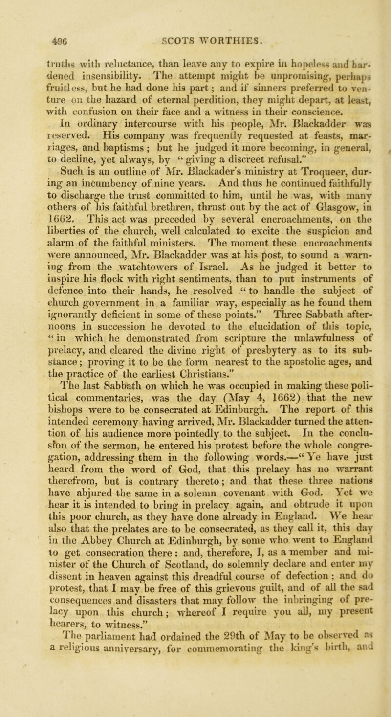 truths with reluctance, than leave any to expire in hopeless and har- dened insensibility. The attempt might be unpromising, perhaps fruitless, but he had done his part; and if sinners preferred to ven- ture on the hazard of eternal perdition, they might depart, at least, with confusion on their face and a witness in their conscience. In ordinary intercourse with his people, Mr. Blackadder was reserved. His company was frequently requested at feasts, mar- riages, and baptisms ; but he judged it more becoming, in general, to decline, yet always, by “ giving a discreet refusal.” Such is an outline of Mr. Blackader’s ministry at Troqueer, dur- ing an incumbency of nine years. And thus he continued faithfully to discharge the trust committed to him, until he was, with many others of his faithful brethren, thrust out by the act of Glasgow, in 1662. This act was preceded by several encroachments, on the liberties of the church, well calculated to excite the suspicion and alarm of the faithful ministers. The moment these encroachments were announced, Mr. Blackadder wras at his post, to sound a warn- ing from the watchtowers of Israel. As he judged it better to inspire his flock with right sentiments, than to put instruments of defence into their hands, he resolved “ to handle the subject of church government in a familiar way, especially as he found them ignorantly deficient in some of these points.’ Three Sabbath after- noons in succession he devoted to the elucidation of this topic, “ in which he demonstrated from scripture the unlawfulness of prelacy, and cleared the divine right of presbytery as to its sub- stance ; proving it to be the form nearest to the apostolic ages, and the practice of the earliest Christians.” The last Sabbath on which he was occupied in making these poli- tical commentaries, was the day (May 4, 1662) that the new bishops were to be consecrated at Edinburgh. The report of this intended ceremony having arrived, Mr. Blackadder turned the atten- tion of his audience more pointedly to the subject. In the conclu- sion of the sermon, he entered his protest before the whole congre- gation, addressing them in the following words.—“ Ye have just heard from the word of God, that this prelacy has no warrant therefrom, but is contrary thereto; and that these three nations have abjured the same in a solemn covenant with God. Yet we hear it is intended to bring in prelacy again, and obtrude it upon this poor church, as they have done already in England. We hear also that the prelates are to be consecrated, as they call it, this day in the Abbey Church at Edinburgh, by some who went to England to get consecration there: and, therefore, I, as a member and mi- nister of the Church of Scotland, do solemnly declare and enter my dissent in heaven against this dreadful course of defection ; and do protest, that I may be free of this grievous guilt, and of all the sad consequences and disasters that may follow the inbringing of pre- lacy upon this church; whereof I require you all, my present hearers, to witness.” I he parliament had ordained the 29th of hi ay to be observed as a religious anniversary, for commemorating the king’s birth, and