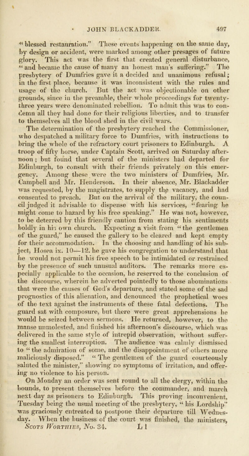 “ blessed restauration.” Tliese events happening on the same day, by design or accident, were marked among other presages of future glory. This act was the first that created general disturbance, “ and became the cause of many an honest man’s suffering.” The presbytery of Dumfries gave it a decided and unanimous refusal; in the first place, because it was inconsistent with the rules and usage of the church. I>ut the act was objectionable on other grounds, since in the preamble, their whole proceedings for twenty- three years were denominated rebellion. To admit this was to con- demn all they had done for their religious liberties, and to transfer to themselves all the blood shed in the civil wars. The determination of the presbytery reached the Commissioner, who despatched a military force to Dumfries, with instructions to bring the whole of the refractory court prisoners to Edinburgh. A troop of fifty horse, under Captain Scott, arrived on Saturday after- noon ; but found that several of the ministers had departed for Edinburgh, to consult with their friends privately on this emer- gency. Among these were the two ministers of Dumfries, Mr. Campbell and Mr. Henderson. In their absence, Mr. Blackadder was requested, by the magistrates, to supply the vacancy, and had consented to preach. But on the arrival of the military, the coun- cil judged it advisable to dispense with his services, “fearing he might come to hazard by his free speaking.” He was not, however, to be deterred by this friendly caution from stating his sentiments boldly in hb own church. Expecting a visit from “ the gentlemen of the guard,” he caused the gallery to be cleared and kept empty for their accommodation. In the choosing and handling of his sub- ject, Hosea ix. 10—12. he gave his congregation to understand that lie would not permit his free speech to be intimidated or restrained by the presence of such unusual auditors. The remarks more es- pecially applicable to the occasion, he reserved to the conclusion of the discourse, wherein he adverted pointedly to those abominations that were the causes of God’s departure, and stated some of the sad prognostics of this alienation, and denounced the prophetical woes of the text against the instruments of these fatal defections. The guard sat with composure, but there were great apprehensions he would be seized between sermons. lie returned, however, to the manse unmolested, and finished his afternoon’s discourse, which was delivered in the same style of intrepid observation, without suffer- ing the smallest interruption. The audience was calmly dismissed to “ the admiration of some, and the disappointment of others more maliciously disposed.” “ The gentlemen of the guard courteously saluted the minister,” showing no symptoms of irritation, and offer- ing no violence to his person. On Monday an order was sent round to all the clergy, within the bounds, to present themselves before the commander, and march next day as prisoners to Edinburgh. This proving inconvenient, Tuesday being the usual meeting of the presbytery, “ his Lordship” was graciously entreated to postpone their departure till Wednes- day. When the business of the court was finished, the ministers, Scots Worthies, A7o. 34. L 1