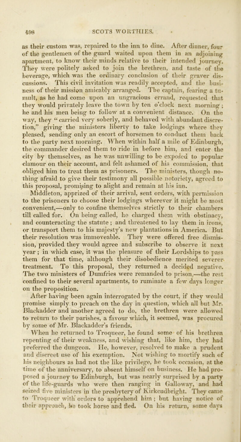 as their custom was, repaired to the inn to dine. After dinner, four of the gentlemen of the guard waited upon them in an adjoining apartment, to know their minds relative to their intended journey. They were politely asked to join the brethren, and taste of the beverage, which was the ordinary conclusion of their graver dis- cussions. This civil invitation was readily accepted, and the busi- ness of their mission amicably arranged. The captain, fearing a tu- mult, as he had come upon an ungracious errand, requested that they would privately leave the town by ten o’clock next morning ; he and his men being to follow at a convenient distance. On the way, they “ carried very soberly, and behaved with abundant discre- tion,” giving the ministers liberty to take lodgings where they pleased, sending only an escort of horsemen to conduct them back to the party next morning. When within half a mile of Edinburgh, the commander desired them to ride in before him, and enter the city by themselves, as he was unwilling to be exposed to popular clamour on their account, and felt ashamed of his commission, that obliged him to treat them as prisoners. The ministers, though no- thing afraid to give their testimony all possible notoriety, agreed to this proposal, promising to alight and remain at his inn. Middleton, apprized of their arrival, sent orders, with permission to the prisoners to choose their lodgings wherever it might be most convenient,—only to confine themselves strictly to their chambers till called for. On being called, he charged them with obstinacy, and counteracting the statute; and threatened to lay them in irons, or transport them to his majesty's new plantations in America. But their resolution was immoveable. They were offered free dismis- sion, provided they would agree and subscribe to observe it next year; in which case, it was the pleasure of their Lordships to pass them for that time, although their disobedience merited severer treatment. To this proposal, they returned a decided negative. The two ministers of Dumfries were remanded to prison,—the rest confined to their several apartments, to ruminate a few days longer on the proposition. After having been again interrogated by the court, if they would promise simply to preach on the day in question, which all but Mr. Blackadder and another agreed to do, the brethren were allowed to return to their parishes, a favour which, it seemed, was procured by some of Mr. Blackadder’s friends. When lie returned to Troqueer, he found some of his brethren repenting of their weakness, and wishing that, like him, they had preferred the dungeon. He, however, resolved to make a prudent and discreet use of his exemption. Not wishing to mortify such of his neighbours as had not the like privilege, he took occasion, at the time of the anniversary, to absent himself on business. He had pro- posed a journey to Edinburgh, but was nearly surprised by a party of the life-guards who were then ranging in Galloway, and had seized five ministers in the presbytery of Kirkcudbright. They came to Troqueer with orders to apprehend him ; but having notice of their approach, he took horse and fled. On his return, some days