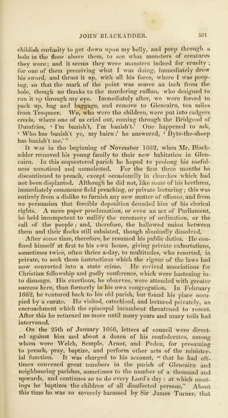 childish curiosity to get down upon my belly, and peep through a hole in the floor above them, to see what monsters of creatures they were; and it seems they were monsters indeed for cruelty; for one of them perceiving what I was doing, immediately drew liis sword, and thrust it up, with all his force, where I was peep- ing, so that the mark of the point was scarce an inch from the hole, though no thanks to the murdering ruffian, who designed to run it up through my eye. Immediately after, we were forced to pack up, bag and baggage, and remove to Glencairn, ten miles from Troqueer. We, who were the children, were put into cadgers creels, where one of us cried out, coming through the Bridgend of Dumfries, ‘ I’m banish’t, I’m banish’t.’ One happened to ask, ‘ Who has banish’t ye, my bairn:’ ho answered, ‘ Byte-the-sheep lias banish’t me.’ ” It was in the beginning of November 1662, when Mr. Black- adder removed his young family to their new habitation in Glen- cairn. In this sequestered parish he hoped to prolong his useful- ness unnoticed and unmolested. For the first three months he discontinued to preach, except occasionally in churches which had not been displanted. Although he did not, like some of his brethren, immediately commence field preaching, or private lecturing ; this was entirely from a dislike to furnish any new matter of offence, and from no persuasion that forcible deposition denuded him of his clerical rights. A mere paper proclamation, or even an act of Parliament, he held incompetent to nullify the ceremony of ordination, or the call of the people ; and, therefore, the hallowed union between them and their flocks still subsisted, though nominally dissolved. After some time, therefore, he resumed his public duties. He con- fined himself at first to his own house, giving private exhortations, sometimes twice, often thrice a-day, to multitudes, who resorted, in private, to seek those instructions which the rigour of the laws had now converted into a state crime. He revived associations for Christian fellowship and godly conference, which were hastening in- to disusage. His exertions, he observes, were attended with greater success here, than formerly in his own congregation. In February 1662, he ventured back to his old parish, but found his place occu- pied by a curate. He visited, catechised, and lectured privately, an encroachment which the episcopal incumbent threatened to resent. After this he returned no more until many years and many toils had intervened. On the 25th of January 1666, letters of council were direct- ed against him and about a dozen of his confederates, among whom were Welch, Semple, Arnot, and Peden, for presuming to preach, pray, baptize, and perform other acts of the minister- ial function. It was charged to his account, “ that he had oft- times convened great numbers in the parish of Glencairn and neighbouring parishes, sometimes to the number of a thousand and upwards, and continues so to do every Lord’s day : at which meet- ings he baptizes the children of all disaffected persons.” About this time he. was so severely harassed by Sir James Turner, that