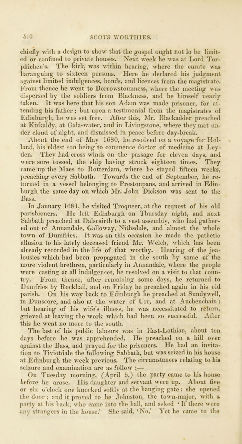 chiefly with a design to show that the gospel ought not lo he limit- ed or confined to private houses. Next week he was at Lord Tor- phichen’s. The kirk, was within hearing, where the curate was haranguing to sixteen persons. Here he declared his judgment against limited indulgences, bonds, and licences from the magistrate. From thence he went to Borrowstounness, where the meeting was dispersed by the soldiers from Blackness, and he himself nearly taken. It was here that his son Adam was made prisoner, for at- tending his father; but upon a testimonial from the magistrates of Edinburgh, he was set free. After this, Mr. Blackadder preached at Kirkaldy, at Gala-water, and in Livingstone, where they met un- der cloud of night, and dismissed in peace before day-break. About the end of May 1680, he resolved on a voyage for Hol- land, his eldest son being to commence doctor of medicine at Ley- den. They had cross winds on the passage for eleven days, and were sore tossed, the ship having struck eighteen times. They came up the Maes to Rotterdam, where he stayed fifteen weeks, preaching every Sabbath. Towards the end of September, he re- turned in a vessel belonging to Prestonpans, and arrived in Edin- burgh the same day on winch Mr. John Dickson was sent to the Bass. In January 1681, he visited Troqueer, at the request of his old parishioners. He left Edinburgh on Thursday night, and next Sabbath preached at Dalscairth to a vast assembly, who had gather- ed out of Annandale, Galloway, Nithsdale, and almost the whole town of Dumfries. It was on this occasion he made the pathetic allusion to his lately deceased friend Mr. Welch, which has been already recorded in the life of that worthy. Hearing of the jea- lousies which had been propagated in the south by some of the more violent brethren, particularly in Annandale, where the people were casting at all indulgences, he resolved on a visit to that coun- try. From thence, after remaining some days, he returned to Dumfries by Rockhall, and on Friday he preached again in his old parish. On his way back to Edinburgh he preached at Sundywell, in Dunscore, and also at the water of Urr, and at Auchenchain : but hearing of his wife’s illness, he was necessitated to return, grieved at leaving the work which had been so successful. After this he went no more to the south. The last of his public labours was in East-Lothian, about ten days before he was apprehended. He preached on a hill over against the Bass, and prayed for the prisoners. He had an invita- tion to Tiviotdale the following Sabbath, but was seized in his house at Edinburgh the week previous. The circumstances relating to his seizure and examination are as follow :— On Tuesday morning, (April 5,) the party came to his house before he arose. His daughter and servant were up. About five or six o’clock one knocked softly at the hanging gate: she opened the door ; and it proved to be Johnston, the town-major, with a party at his back, who came into the hall, and asked ‘ If there were any strangers in the house.’ She said, ‘No.’ Yet he came to the