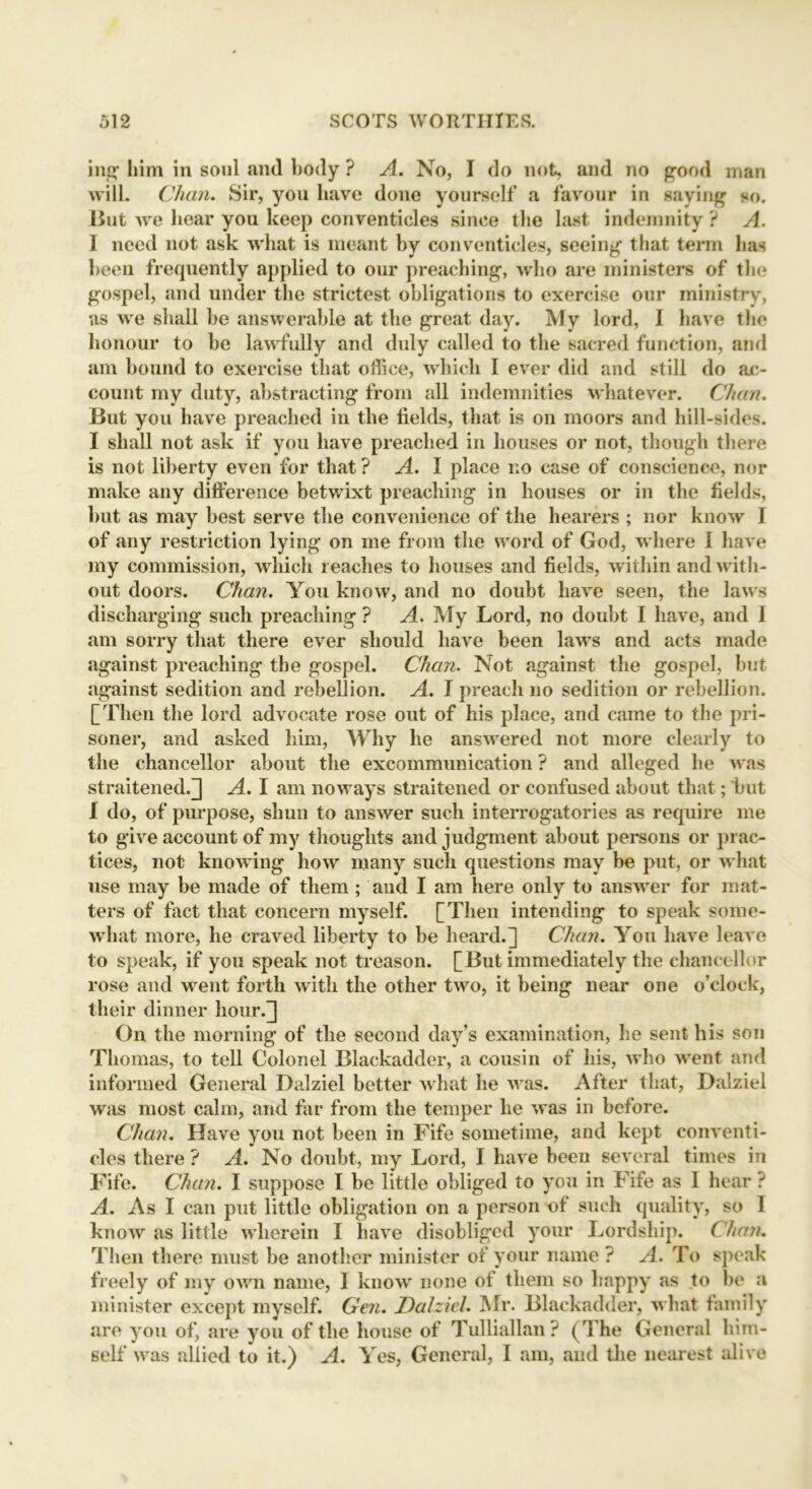 ing him in soul .and body ? A. No, I do not, and no good man will. Chan. Sir, you have done yourself a favour in saying so. lint we bear you keep conventicles since the last indemnity ? A. I need not ask what is meant by conventicles, seeing that term has been frequently applied to our preaching, who are ministers of the gospel, and under the strictest obligations to exercise our ministry, as we shall be answerable at the great day. My lord, I have the honour to be lawfully and duly called to the sacred function, and am bound to exercise that office, which I ever did and still do ac- count my duty, abstracting from all indemnities whatever. Chan. But you have preached in the fields, that is on moors and hill-sides. I shall not ask if you have preached in houses or not, though there is not liberty even for that ? A. I place no case of conscience, nor make any difference betwixt preaching in houses or in the fields, but as may best serve the convenience of the hearers ; nor know I of any restriction lying on me from the word of God, w here I have my commission, which reaches to houses and fields, within and with- out doors. Chan. You know, and no doubt have seen, the laws discharging such preaching ? A. My Lord, no doubt I have, and I am sorry that there ever should have been law’s and acts made against preaching the gospel. Chan. Not against the gospel, but against sedition and rebellion. A. I preach no sedition or rebellion. [Then the lord advocate rose out of his place, and came to the pri- soner, and asked him, Why he answered not more clearly to the chancellor about the excommunication ? and alleged he was straitened.] A. I am noways straitened or confused about that; but I do, of purpose, shun to answer such interrogatories as require me to give account of my thoughts and judgment about persons or prac- tices, not know ing how many such questions may be put, or w hat use may be made of them ; and I am here only to answer for mat- ters of fact that concern myself. [Then intending to speak some- what more, he craved liberty to be heard.] Chan. You have leave to speak, if you speak not treason. [But immediately the chancellor rose and went forth with the other two, it being near one o’clock, their dinner hour.] On the morning of the second day’s examination, he sent his son Thomas, to tell Colonel Blackadcler, a cousin of his, who wrent and informed General Dalziel better what he w as. After that, Dalziel was most calm, and far from the temper he was in before. Chan. Have you not been in Fife sometime, and kept conventi- cles there ? A. No doubt, my Lord, I have been several times in Fife. Chan. I suppose I be little obliged to you in Fife as 1 hear ? A. As I can put little obligation on a person of such quality, so I know as little wherein I have disobliged your Lordship. Chan. Then there must be another minister of your name ? A. To speak freely of my own name, 1 know none of them so happy as to be a minister except myself. Gen. Dalziel. Mr. Blackadder, what family are you of, are you of the house of Tulliallan ? (The General him- self was allied to it.) A. Yes, General, I am, and the nearest alive