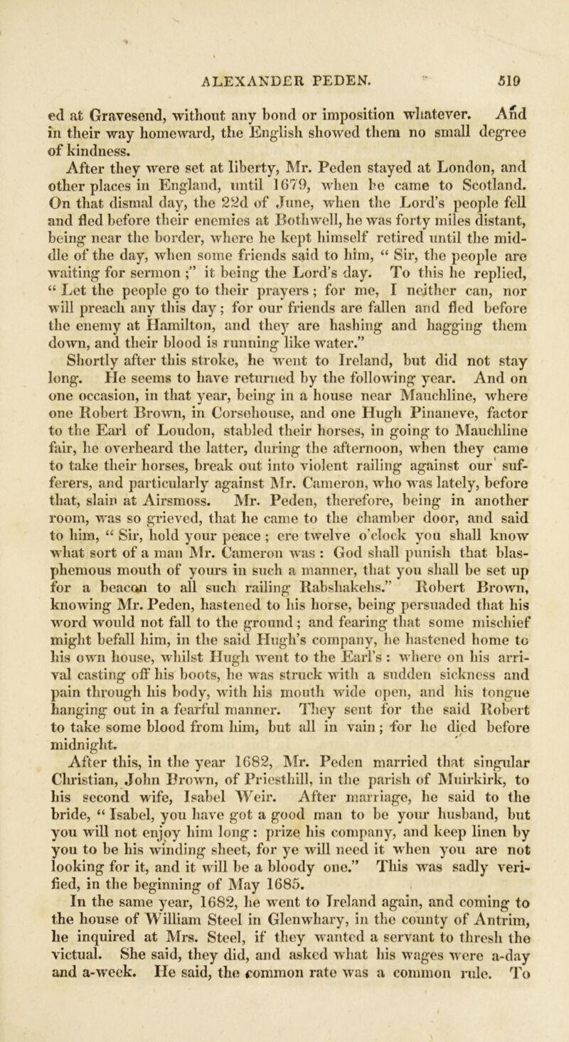 1V ed afc Gravesend, without any bond or imposition whatever. And in their way homeward, the English showed them no small degree of kindness. After they were set at liberty, Mr. Peden stayed at London, and other places in England, until 1679, when he came to Scotland. On that dismal day, the 22d of June, when the Lord’s people fell and fled before their enemies at Bothwell, he was forty miles distant, being near the border, where he kept himself retired until the mid- dle of the day, when some friends said to him, “ Sir, the people are waiting for sermon it being the Lord’s day. To this he replied, “ Let the people go to their prayers; for me, I neither can, nor will preach any this day; for our friends are fallen and fled before the enemy at Hamilton, and they are hashing and bagging them down, and their blood is running like water.” Shortly after this stroke, he went to Ireland, but did not stay long. He seems to have returned by the following year. And on one occasion, in that year, being in a house near Mauchline, where one Robert Brown, in Corsoliouse, and one Hugh Finaneve, factor to the Earl of Loudon, stabled their horses, in going to Mauchline fair, he overheard the latter, during the afternoon, when they came to take their horses, break out into violent railing against our suf- ferers, and particularly against Mr. Cameron, who was lately, before that, slain at Airsmoss. Mr. Peden, therefore, being in another room, was so grieved, that lie came to the chamber door, and said to him, “ Sir, hold your peace ; ere twelve o’clock you shall know what sort of a man Mr. Cameron was : God shall punish that blas- phemous mouth of yours in such a manner, that you shall be set up for a beacon to all such railing Rabsliakelis.” Robert Brown, knowing Mr. Peden, hastened to his horse, being persuaded that his word would not fall to the ground; and fearing that some mischief might befall him, in the said Hugh’s company, he hastened home to his own house, whilst Hugh went to the Earl’s : where on his arri- val casting off his boots, he was struck with a sudden sickness and pain through his body, with his mouth wide open, and his tongue hanging out in a fearful manner. They sent for the said Robert to take some blood from him, but all in vain; for he died before midnight. After this, in the year 1682, Mr. Peden married that singular Christian, John Brown, of Priestliill, in the parish of Muirkirk, to his second wife, Isabel Weir. After marriage, he said to the bride, “ Isabel, you have got a good man to be your husband, but you will not enjoy him long : prize his company, and keep linen by you to be his winding sheet, for ye will need it when you are not looking for it, and it will be a bloody one.” This was sadly veri- fied, in the beginning of May 1685. In the same year, 1682, he went to Ireland again, and coming to the house of William Steel in Glenwhary, in the county of Antrim, he inquired at Mrs. Steel, if they wanted a servant to thresh the victual. She said, they did, and asked what his wages were a-day and a-week. He said, the common rate was a common rule. To