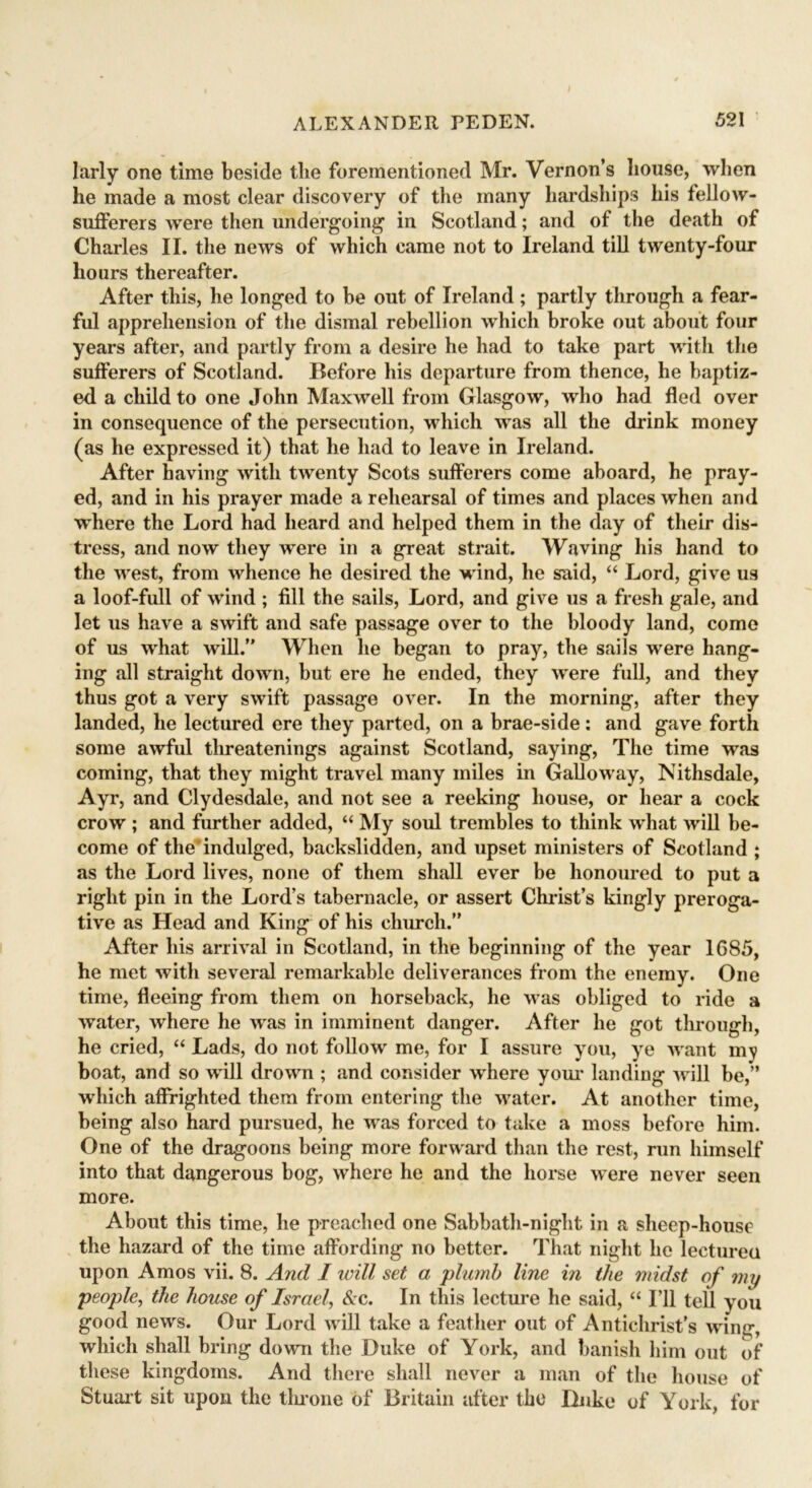 larly one time beside the forementioned Mr. Vernon’s house, when he made a most clear discovery of the many hardships his fellow- sufferers were then undergoing’ in Scotland; and of the death of Charles II. the news of which came not to Ireland till twenty-four hours thereafter. After this, he longed to be out of Ireland; partly through a fear- ful apprehension of the dismal rebellion which broke out about four years after, and partly from a desire he had to take part with the sufferers of Scotland. Before his departure from thence, he baptiz- ed a child to one John Maxwell from Glasgow, who had fled over in consequence of the persecution, which was all the drink money (as he expressed it) that he had to leave in Ireland. After having with twenty Scots sufferers come aboard, he pray- ed, and in his prayer made a rehearsal of times and places when and where the Lord had heard and helped them in the day of their dis- tress, and now they were in a great strait. Waving his hand to the west, from whence he desired the wind, he said, “ Lord, give us a loof-full of wind ; fill the sails, Lord, and give us a fresh gale, and let us have a swift and safe passage over to the bloody land, come of us what will.” When he began to pray, the sails were hang- ing all straight down, but ere he ended, they were full, and they thus got a very swift passage over. In the morning, after they landed, he lectured ere they parted, on a brae-side: and gave forth some awful threatenings against Scotland, saying, The time was coming, that they might travel many miles in Galloway, Nithsdale, Ayr, and Clydesdale, and not see a reeking house, or hear a cock crow ; and further added, “ My soul trembles to think what will be- come of the indulged, backslidden, and upset ministers of Scotland ; as the Lord lives, none of them shall ever be honoured to put a right pin in the Lord’s tabernacle, or assert Christ’s kingly preroga- tive as Head and King of his church.” After his arrival in Scotland, in the beginning of the year 1685, he met with several remarkable deliverances from the enemy. One time, fleeing from them on horseback, he was obliged to ride a water, where he was in imminent danger. After he got through, he cried, “ Lads, do not follow me, for I assure you, ye want my boat, and so will drown ; and consider where your landing will be,” which affrighted them from entering the water. At another time, being also hard pursued, he was forced to take a moss before him. One of the dragoons being more forward than the rest, run himself into that dangerous bog, where he and the horse were never seen more. About this time, he preached one Sabbath-night in a sheep-house the hazard of the time affording no better. That night he lectured upon Amos vii. 8. And I will set a plumb line in the midst of my people, the house of Israel, &c. In this lecture he said, “ I’ll tell you good news. Our Lord will take a feather out of Antichrist’s wing, which shall bring down the Duke of York, and banish him out of these kingdoms. And there shall never a man of the house of Stuart sit upon the tin-one of Britain after the Duke of York, for