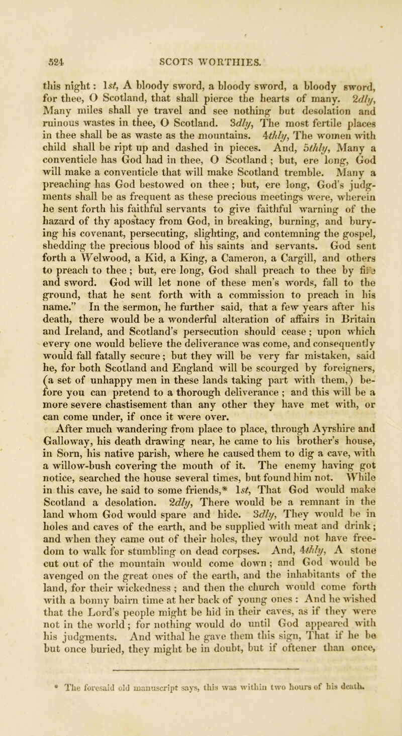 this night: Is/, A bloody sword, a bloody sword, a bloody sword, for thee, O Scotland, that shall pierce the hearts of many. 2dly. Many miles shall ye travel and see nothing but desolation and ruinous wastes in thee, O Scotland. 3dly, The most fertile places in thee shall be as waste as the mountains. 4t/dy, The women with child shall be ript up and dashed in pieces. And, bthly, Many a conventicle has God had in thee, O Scotland ; but, ere long, God will make a conventicle that will make Scotland tremble. Many a preaching has God bestowed on thee; but, ere long, God’s judg- ments shall be as frequent as these precious meetings were, wherein he sent forth liis faithful servants to give faitliful warning of the hazard of thy apostacy from God, in breaking, burning, and bury- ing his covenant, persecuting, slighting, and contemning the gospel, shedding the precious blood of his saints and servants. God sent forth a Wei wood, a Kid, a King, a Cameron, a Cargill, and others to preach to thee; but, ere long, God shall preach to thee by fii'j and sword. God will let none of these men’s words, fall to the ground, that he sent forth with a commission to preach in his name.” In the sermon, lie further said, that a few years after his death, there would be a wonderful alteration of affairs in Britain and Ireland, and Scotland’s persecution should cease; upon which every one would believe the deliverance was come, and consequently would fall fatally secure; but they will be very far mistaken, said he, for both Scotland and England will be scourged by foreigners, (a set of unhappy men in these lands taking part with them,) be- fore you can pretend to a thorough deliverance ; and this will be a more severe chastisement than any other they have met with, or can come under, if once it were over. After much wandering from place to place, through Ayrshire and Galloway, his death drawing near, he came to his brother’s house, in Sorn, his native parish, where he caused them to dig a cave, with a willow-bush covering the mouth of it. The enemy having got notice, searched the house several times, but found him not. While in this cave, he said to some friends,* Is/, That God would make Scotland a desolation. 2dly, There would be a remnant in the land whom God would spare and hide. Sdly, They would be in holes and caves of the earth, and be supplied with meat and drink; and when they came out of their holes, they would not have free- dom to walk for stumbling on dead corpses. And, 4tidy, A stone cut out of the mountain would come down ; and God would be avenged on the great ones of the earth, and the irdiabitants of the land, for their wickedness ; and then the church would come forth with a bonny bairn time at her back of young ones : And he wished that the Lord’s people might be hid in their caves, as if they were not in the world; for notliing would do until God appeared with his judgments. And withal lie gave them this sign, That if lie be but once buried, they might be in doubt, but if oftener than once. The foresaid old manuscript says, this was within two hours of liis death.