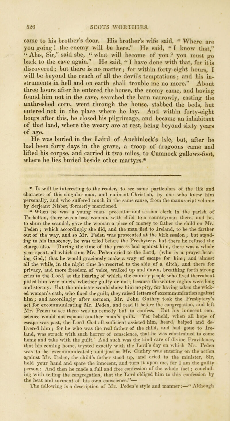 came to his brother’s door. His brother’s wife said, “ Where are you going 1 the enemy will be here.” He said, “ 1 know that,” “ Alas, Sir,” said she, “ what will become of you ? you must go back to the cave again.” He said, “ I have done with that, for it is discovered; but there is no matter; for within forty-eight hours, I will be beyond the reach of all the devil’s temptations; and his in- struments in hell and on earth shall trouble me no more.” About three hours after he entered the house, the enemy came, and having found him not in the cave, searched the barn narrowly, casting the unthreshed corn, went through the house, stabbed the beds, but entered not in the place where he lay. And within forty-eight houps after this, he closed his pilgrimage, and became an inhabitant of that land, where the weary are at rest, being beyond sixty years of age. He was buried in the Laird of Auchinleck’s isle, but, after he had been forty days in the grave, a troop of dragoons came and lifted his corpse, and carried it two miles, to Cumnock gallows-foot, where he lies buried beside other martyrs.* * It will be interesting1 to the reader, to see some particulars of the life and character of this singular man, and eminent Christian, by one who knew him personally, and who suffered much in the same cause, from the manuscript volume by Serjeant Nisbet, formerly mentioned. “ When he was a young man, precentor and session clerk in the parish of Tarbolton, there was a base woman, with child tp a countryman there, and he, to shun the scandal, gave the woman a piece of money to father the child on Mr. Peden ; which accordingly she did, and the man fled to Ireland, to be the farther out of the way, and so Mr. Peden was prosecuted at the kirk session ; but stand- ing to his innocency, he was tried before the Presbytery, but there he refused the charge also. During the time of the process laid against him, there was a whole year spent, all which time Mr. Peden cried to the Lord, (who is a prayer-hear- ing God,) that he would graciously make a way of escape for him; and almost all the while, in the night time he resorted to the side of a ditch, and there for privacy, and more freedom of voice, walked up and down, breathing forth strong cries to the Lord, at the hearing of which, the country people who lived thereabout pitied him very much, whether guilty or not; because the winter nights were long and stormy. But the minister would show him no pity, for having taken the wick- ed woman’s oath, who fixed the guilt, they raised letters of excommunication against him; and accordingly after sermon, Mr. John Guthry took the Presbytery’s act for excommunicating Mr. Peden, and read it before the congregation, and left Mr. Peden to see there was no remedy but to confess. But his innocent con- science would not espouse another man’s guilt. Yet behold, when all hope of escape was past, the Lord God all-sufficient assisted him, heard, helped and de- livered him ; for he who was the real father of the child, and had gone to Ire- land, was struck with such horror of conscience, that he was constrained to come home and take with the guilt. And such was the kind care of divine Providence, that his coming home, trysted exactly with the Lord’s day on which Mr. Peden was to be excommunicated ; and just as Mr. Guthry was entering on the action against Mr. Peden, the child’s father stood Up, and cried to the minister, Sir, hold your hand and spare the innocent, and turn it upon me, for I am the guilty person: And then he made a full and free confession of the whole fact; conclud- ing with telling the congregation, that the Lord obliged him to this confession by the heat and torment of his own conscience.”— The following is a description of Mr. Pcden’s style and manner:—“ Although