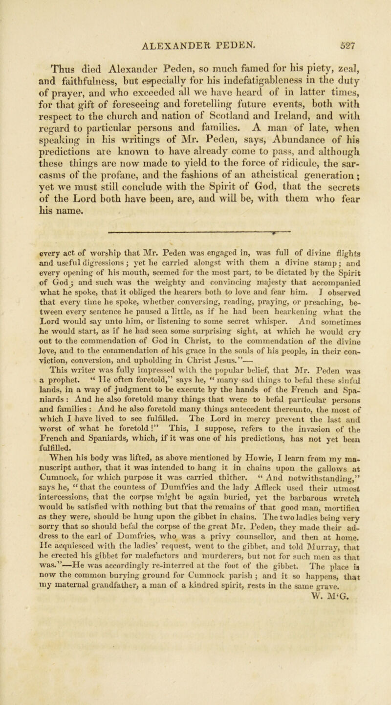 Thus died Alexander Peden, so much famed for his piety, zeal, and faithfulness, but especially for his indefatigableness in the duty of prayer, and who exceeded all we have heard of in latter times, for that gift of foreseeing and foretelling future events, both with respect to the church and nation of Scotland and Ireland, and with regard to particular persons and families. A man of late, when speaking in his writings of Mr. Peden, says, Abundance of his predictions are known to have already come to pass, and although these things are now made to yield to the force of ridicule, the sar- casms of the profane, and the fashions of an atheistical generation ; yet we must still conclude with the Spirit of God, that the secrets of the Lord both have been, are, and will be, with them who fear his name. ——■— every act of worship that Mr. Peden was engaged in, was full of divine flights and useful digressions ; yet he carried alongst with them a divine stamp; and every opening of his mouth, seemed for the most part, to be dictated by the Spirit of God ; and such was the weighty and convincing majesty that accompanied what he spoke, that it obliged the hearers both to love and fear him. J observed that every time he spoke, whether conversing, reading, praying, or preaching, be- tween every sentence he paused a little, as if he had been hearkening what the Lord would say unto him, or listening to some secret whisper. And sometimes he would start, as if he had seen some surprising sight, at which he would cry out to the commendation of God in Christ, to the commendation of the divine love, and to the commendation of his grace in the souls of his people, in their con- viction, conversion, and upholding in Christ Jesus.”— This writer was fully impressed with the popular belief, that Mr. Peden was a prophet. “ He often foretold,” says he, “ many sad things to befal these sinful lands, in a way of judgment to be execute by the hands of the French and Spa- niards : And he also foretold many things that were to befal particular persons and families : And he also foretold many things antecedent thereunto, the most of which I have lived to see fulfilled. The Lord in mercy prevent the last and worst of what he foretold !” This, I suppose, refers to the invasion of the French and Spaniards, which, if it was one of his predictions, has not yet been fulfilled. When his body was lifted, as above mentioned by Howie, I learn from my ma- nuscript author, that it was intended to hang it in chains upon the gallows at Cumnock, for which purpose it was carried thither. “ And notwithstanding,” says he, “that the countess of Dumfries and the lady Aflleck used their utmost intercessions, that the corpse might be again buried, yet the barbarous wretch would be satisfied with nothing but that the remains of that good man, mortified as they were, should be hung upon the gibbet in chains. The two Indies being very sorry that so should befal the corpse of the great Mr. Peden, they made their ad- dress to the earl of Dumfries, who was a privy counsellor, and then at home. He acquiesced with the ladies’ request, went to the gibbet, and told Murray, that he erected his gibbet for malefactors and murderers, but not for such men as that was.”—He was accordingly re-interred at the foot of the gibbet. The place is now the common burying ground for Cumnock parish ; and it so happens, that my maternal grandfather, a man of a kindred spirit, rests in the same grave. W. M‘G.