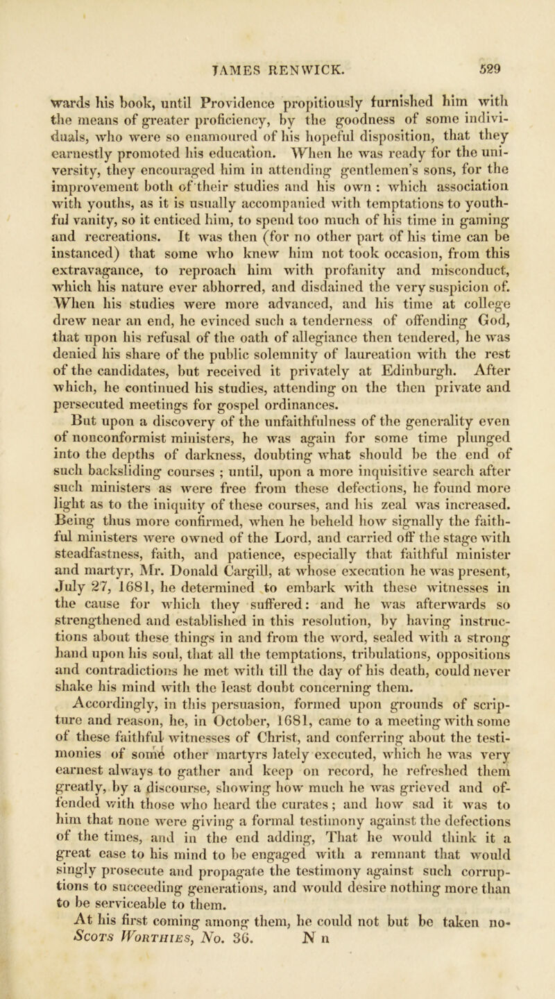 wards his book, until Providence propitiously furnished him with the means of greater proficiency, by the goodness of some indivi- duals, who were so enamoured of his hopeful disposition, that they earnestly promoted his education. When he was ready for the uni- versity, they encouraged him in attending gentlemen’s sons, for the improvement both of their studies and his own : which association with youths, as it is usually accompanied with temptations to youth- ful vanity, so it enticed him, to spend too much of his time in gaming and recreations. It was then (for no other part of his time can be instanced) that some who knew him not took occasion, from this extravagance, to reproach him with profanity and misconduct, which his nature ever abhorred, and disdained the very suspicion of. When his studies were more advanced, and his time at college drew near an end, he evinced such a tenderness of offending God, that upon his refusal of the oath of allegiance then tendered, he wras denied his share of the public solemnity of laureation with the rest of the candidates, but received it privately at Edinburgh. After which, he continued his studies, attending on the then private and persecuted meetings for gospel ordinances. But upon a discovery of the unfaithfulness of the generality even of nonconformist ministers, he was again for some time plunged into the depths of darkness, doubting what should be the end of such backsliding courses ; until, upon a more inquisitive search after such ministers as were free from these defections, he found more light as to the iniquity of these courses, and his zeal wras increased. Being thus more confirmed, when he beheld how signally the faith- ful ministers were owned of the Lord, and carried off the stage with steadfastness, faith, and patience, especially that faithful minister and martyr, Mr. Donald Cargill, at whose execution he was present, July 27, 1681, he determined to embark with these witnesses in the cause for which they suffered: and he vras afterwards so strengthened and established in this resolution, by having instruc- tions about these things in and from the word, sealed with a strong hand upon his soul, that all the temptations, tribulations, oppositions and contradictions he met with till the day of his death, could never shake his mind with the least doubt concerning them. Accordingly, in this persuasion, formed upon grounds of scrip- ture and reason, he, in October, 1681, came to a meeting with some of these faithful witnesses of Christ, and conferring about the testi- monies of som^ other martyrs lately executed, which lie was very earnest always to gather and keep on record, he refreshed them greatly, by a discourse, showing how much he was grieved and of- fended with those who heard the curates; and how sad it was to him that none were giving a formal testimony against the defections of the times, and in the end adding, That he would think it a great ease to his mind to be engaged with a remnant that would singly prosecute and propagate the testimony against such corrup- tions to succeeding generations, and would desire nothing more than to be serviceable to them. At his first coming among them, he could not but be taken no- Scots Worthies, No. 36. N n